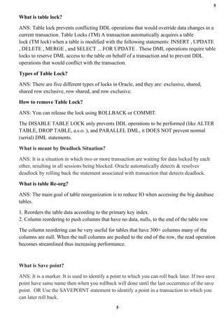 5
5
What is table lock?
ANS: Table lock prevents conflicting DDL operations that would override data changes in a
current transaction. Table Locks (TM) A transaction automatically acquires a table
lock (TM lock) when a table is modified with the following statements: INSERT , UPDATE
, DELETE , MERGE , and SELECT ... FOR UPDATE . These DML operations require table
locks to reserve DML access to the table on behalf of a transaction and to prevent DDL
operations that would conflict with the transaction.
Types of Table Lock?
ANS: There are five different types of locks in Oracle, and they are: exclusive, shared,
shared row exclusive, row shared, and row exclusive.
How to remove Table Lock?
ANS: You can release the lock using ROLLBACK or COMMIT.
The DISABLE TABLE LOCK only prevents DDL operations to be performed (like ALTER
TABLE, DROP TABLE, a.s.o. ), and PARALLEL DML, it DOES NOT prevent normal
(serial) DML statements.
What is meant by Deadlock Situation?
ANS: It is a situation in which two or more transaction are waiting for data locked by each
other, resulting in all sessions being blocked. Oracle automatically detects & resolves
deadlock by rolling back the statement associated with transaction that detects deadlock.
What is table Re-org?
ANS: The main goal of table reorganization is to reduce IO when accessing the big database
tables.
1. Reorders the table data according to the primary key index.
2. Column reordering to push columns that have no data, nulls, to the end of the table row
The column reordering can be very useful for tables that have 300+ columns many of the
columns are null. When the null columns are pushed to the end of the row, the read operation
becomes streamlined thus increasing performance.
What is Save point?
ANS: It is a marker. It is used to identify a point to which you can roll back later. If two save
point have same name then when you rollback will done until the last occurrence of the save
point. OR Use the SAVEPOINT statement to identify a point in a transaction to which you
can later roll back.
 