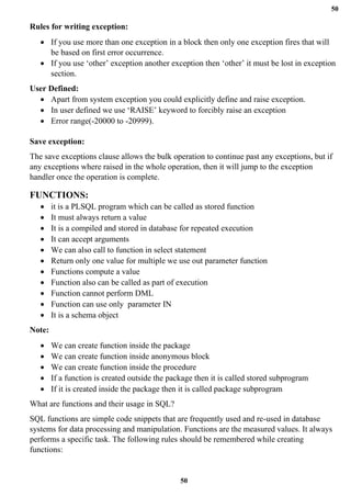 50
50
Rules for writing exception:
• If you use more than one exception in a block then only one exception fires that will
be based on first error occurrence.
• If you use ‘other’ exception another exception then ‘other’ it must be lost in exception
section.
User Defined:
• Apart from system exception you could explicitly define and raise exception.
• In user defined we use ‘RAISE’ keyword to forcibly raise an exception
• Error range(-20000 to -20999).
Save exception:
The save exceptions clause allows the bulk operation to continue past any exceptions, but if
any exceptions where raised in the whole operation, then it will jump to the exception
handler once the operation is complete.
FUNCTIONS:
• it is a PLSQL program which can be called as stored function
• It must always return a value
• It is a compiled and stored in database for repeated execution
• It can accept arguments
• We can also call to function in select statement
• Return only one value for multiple we use out parameter function
• Functions compute a value
• Function also can be called as part of execution
• Function cannot perform DML
• Function can use only parameter IN
• It is a schema object
Note:
• We can create function inside the package
• We can create function inside anonymous block
• We can create function inside the procedure
• If a function is created outside the package then it is called stored subprogram
• If it is created inside the package then it is called package subprogram
What are functions and their usage in SQL?
SQL functions are simple code snippets that are frequently used and re-used in database
systems for data processing and manipulation. Functions are the measured values. It always
performs a specific task. The following rules should be remembered while creating
functions:
 
