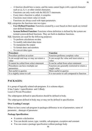 51
51
o A function should have a name, and the name cannot begin with a special character
such as @, $, #, or other similar characters.
o Functions can only work with the SELECT statements.
o Every time a function is called, it compiles.
o Functions must return value or result.
o Functions are always used with input parameters.
SQL categories the functions into two types:
o User-Defined Function: Functions created by a user based on their needs are termed
user-defined functions.
o System Defined Function: Functions whose definition is defined by the system are
termed system-defined functions. They are built-in database functions.
SQL functions are used for the following purposes:
o To perform calculations on data
o To modify individual data items
o To manipulate the output
o To format dates and numbers
o To convert data types
Procedure Function
Procedure perform an action Function performs complete value
It can accept and may or may not return a
value
It can accept the value and must return a
value
It cannot be called from select statement It can be called from select statement
Procedures can have multiple out
parameters
Function are generally restricted to return a
single value
Not useful in queries More useful in queries
It is slightly easier to call It is not easier to call compared to function
PACKAGES:
It is group of logically related sub-programs. It is schema object.
It has 2 parts 1.)specification and 2.)Body
Local or Private Procedure:
The subprogram defined in specification should be defined in body.
The subprogram defined in body may or may not be defined in specification.
Over Loading Concept:
When we have some sub program in packages difference in no of parameters, name of
parameter, , datatype of parameter.
Package Specification:
• It contain a declaration
• You can decide cursor, type, variable, sub-program, exception and constant
• You can create a package specification without package body
 