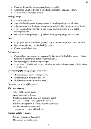 52
52
• Whatever declared in package specification is global.
• Subprogram which is defined in specification should be declared in body.
• we can compile only specification
Package body:
• it contains definitions
• it contained definition of subprogram that is listed in package specification
• it also contain the definition of subprogram that is listed in the package specification.
• It also contains local procedure it will be one time procedure it is also called as
private procedure.
• You can delete the package body without deleting the package specification.
Note:
• Subprogram which is defended package may or may not be present in specification.
• You can compile specification body by using 
• We can compile body also.
Advantages:
• When package subprogram are executed for first time it is loaded to memory, further
execution of subprogram doesn’t require disk I/O.
• Packages supports Overloading concepts.
• Subprogram defend in package specification are global subprogram or global variable
in specification.
Overloading: [by using assign parameters]:
• P1 (difference in number of arguments)
• P2 (difference in parameter data type)
• P3(difference in their parameter name)
Grant execute on (pkg132 systems);
SQL query tuning:
• Select field instead of select *
• Avoid using select distinct
• Create join using with inner join [not using word]
• Use where instead of having for filter purpose
• use wild card operator at the end of phrase only (%)
• use limit to sample query result
• run your query during off peak hours
Pragma serially reusable:
• Memory allocation of constant
• Declaration in specification
 