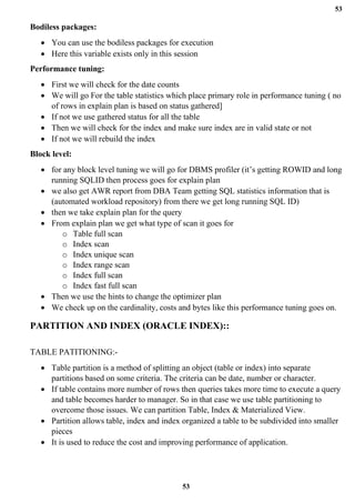 53
53
Bodiless packages:
• You can use the bodiless packages for execution
• Here this variable exists only in this session
Performance tuning:
• First we will check for the date counts
• We will go For the table statistics which place primary role in performance tuning ( no
of rows in explain plan is based on status gathered]
• If not we use gathered status for all the table
• Then we will check for the index and make sure index are in valid state or not
• If not we will rebuild the index
Block level:
• for any block level tuning we will go for DBMS profiler (it’s getting ROWID and long
running SQLID then process goes for explain plan
• we also get AWR report from DBA Team getting SQL statistics information that is
(automated workload repository) from there we get long running SQL ID)
• then we take explain plan for the query
• From explain plan we get what type of scan it goes for
o Table full scan
o Index scan
o Index unique scan
o Index range scan
o Index full scan
o Index fast full scan
• Then we use the hints to change the optimizer plan
• We check up on the cardinality, costs and bytes like this performance tuning goes on.
PARTITION AND INDEX (ORACLE INDEX)::
TABLE PATITIONING:-
• Table partition is a method of splitting an object (table or index) into separate
partitions based on some criteria. The criteria can be date, number or character.
• If table contains more number of rows then queries takes more time to execute a query
and table becomes harder to manager. So in that case we use table partitioning to
overcome those issues. We can partition Table, Index & Materialized View.
• Partition allows table, index and index organized a table to be subdivided into smaller
pieces
• It is used to reduce the cost and improving performance of application.
 