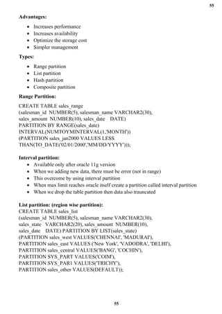 55
55
Advantages:
• Increases performance
• Increases availability
• Optimize the storage cost
• Simpler management
Types:
• Range partition
• List partition
• Hash partition
• Composite partition
Range Partition:
CREATE TABLE sales_range
(salesman_id NUMBER(5), salesman_name VARCHAR2(30),
sales_amount NUMBER(10), sales_date DATE)
PARTITION BY RANGE(sales_date)
INTERVAL(NUMTOYMINTERVAL(1,'MONTH'))
(PARTITION sales_jan2000 VALUES LESS
THAN(TO_DATE('02/01/2000','MM/DD/YYYY')));
Interval partition:
• Available only after oracle 11g version
• When we adding new data, there must be error (not in range)
• This overcome by using interval partition
• When max limit reaches oracle itself create a partition called interval partition
• When we drop the table partition then data also trauncated
List partition: (region wise partition):
CREATE TABLE sales_list
(salesman_id NUMBER(5), salesman_name VARCHAR2(30),
sales_state VARCHAR2(20), sales_amount NUMBER(10),
sales_date DATE) PARTITION BY LIST(sales_state)
(PARTITION sales_west VALUES('CHENNAI', 'MADURAI'),
PARTITION sales_east VALUES ('New York', 'VADODRA', 'DELHI'),
PARTITION sales_central VALUES('BANG', 'COCHIN'),
PARTITION SYS_PART VALUES('COIM'),
PARTITION SYS_PAR1 VALUES('TRICHY'),
PARTITION sales_other VALUES(DEFAULT));
 