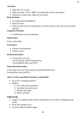 56
56
Automatic:
• Only after 12c version
• When we insert ‘AAA’,’BBB’ it automatically inserts their loation
• Otherwise it create sales_others by own name.
Hash Partition:
• It is partitioned by datablocks
• Most not used
• When we don’t know to do partition on which column in that case we go for hash
partition
Composite Partition:
• Combination of any two partition
Global index:
Create on the table
Local index:
• Create on each partition
• Effective once
Prefixed local index:
• Create index year_idx
On all_fact(sale_date)→ partition key
Local (partition sales_jan 2021);
Sub-prefixed local index:
Create index year_idx on all_fac(sale_amount)→partition key
Local(partition sale_jan2021);
How to create a partition in already created table?
• We go for “exchange partition”
• Method:
a. New table with all partition
b. Load data from old to new
c. Rename new table
d. Drop a old table
TRIGGER:
• Trigger is a database object which automatically occurs when a triggering event
occurs.
• Event fires another event
• You can enable & disable trigger
 