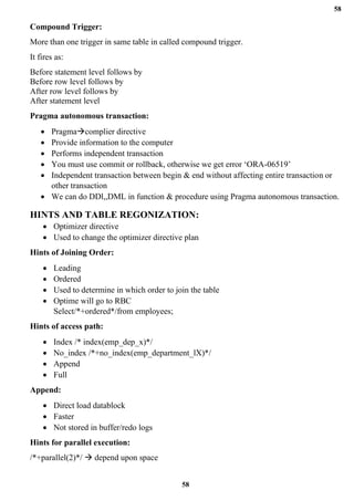 58
58
Compound Trigger:
More than one trigger in same table in called compound trigger.
It fires as:
Before statement level follows by
Before row level follows by
After row level follows by
After statement level
Pragma autonomous transaction:
• Pragma→complier directive
• Provide information to the computer
• Performs independent transaction
• You must use commit or rollback, otherwise we get error ‘ORA-06519’
• Independent transaction between begin & end without affecting entire transaction or
other transaction
• We can do DDl,,DML in function & procedure using Pragma autonomous transaction.
HINTS AND TABLE REGONIZATION:
• Optimizer directive
• Used to change the optimizer directive plan
Hints of Joining Order:
• Leading
• Ordered
• Used to determine in which order to join the table
• Optime will go to RBC
Select/*+ordered*/from employees;
Hints of access path:
• Index /* index(emp_dep_x)*/
• No_index /*+no_index(emp_department_lX)*/
• Append
• Full
Append:
• Direct load datablock
• Faster
• Not stored in buffer/redo logs
Hints for parallel execution:
/*+parallel(2)*/ → depend upon space
 