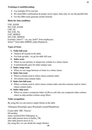 59
59
Technique is multithreading:
• Use multiple I/O to run fast
• We need DBA confirmation & proper server space, then only we use the parallel hint
• For this DBA team generate certain formula
Hints for Join condition:
USE_HASH
NO_USE_HASH
USE_NL
NO_USE_NL
USE_MERGE
NO_USE_MERGE
Example: select/* + no_use_hash*/ from employees;
Select * from table (DBMS_xplan.Display());
Types of Scan:
1. Table full scan:
• Analyse all records in the table.
• For look up table , we go for table full scan
2. Index scan:
• When we use primary or unique key column in a where clause
• It automatically goes for index unique scan.
3. Index range scan:
• When we use range between or limits in a where clause
4. Index fast scan:
• When a column used in where clause contains index
• All column must contain index
5. Index fast full scan:
• When a column used in select clause contain index and also columns used in where
clause contain index.
6. Index skip scan:
• When we create a composite index (A,B) we call only one composite index column
where as skip another column using filters
Table recognition:
By using this we can remove empty blocks in the table
Tablespace→multiple space→multiple extend→datablocks
Create table ‘HR’,’Prawin’
(Id number
name varchar2(50)) Tablespace A;
alter table prawin move to buffer_TB;
alter table prawin move to A;
(by using this, we can shrink the empty blocks)
 
