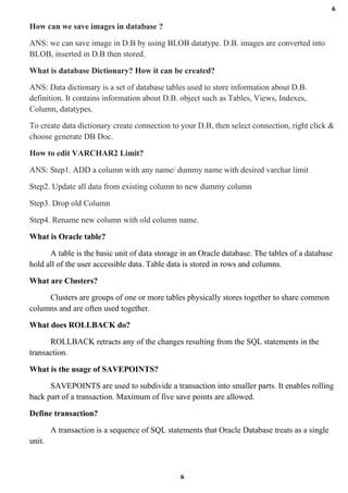 6
6
How can we save images in database ?
ANS: we can save image in D.B by using BLOB datatype. D.B. images are converted into
BLOB, inserted in D.B then stored.
What is database Dictionary? How it can be created?
ANS: Data dictionary is a set of database tables used to store information about D.B.
definition. It contains information about D.B. object such as Tables, Views, Indexes,
Column, datatypes.
To create data dictionary create connection to your D.B, then select connection, right click &
choose generate DB Doc.
How to edit VARCHAR2 Limit?
ANS: Step1. ADD a column with any name/ dummy name with desired varchar limit
Step2. Update all data from existing column to new dummy column
Step3. Drop old Column
Step4. Rename new column with old column name.
What is Oracle table?
A table is the basic unit of data storage in an Oracle database. The tables of a database
hold all of the user accessible data. Table data is stored in rows and columns.
What are Clusters?
Clusters are groups of one or more tables physically stores together to share common
columns and are often used together.
What does ROLLBACK do?
ROLLBACK retracts any of the changes resulting from the SQL statements in the
transaction.
What is the usage of SAVEPOINTS?
SAVEPOINTS are used to subdivide a transaction into smaller parts. It enables rolling
back part of a transaction. Maximum of five save points are allowed.
Define transaction?
A transaction is a sequence of SQL statements that Oracle Database treats as a single
unit.
 