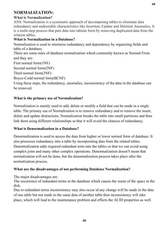 60
60
NORMALIZATION:
What is Normalization?
ANS: Normalization is a systematic approach of decomposing tables to eliminate data
redundancy and undesirable characteristics like Insertion, Update and Deletion Anomalies. It
is a multi-step process that puts data into tabular form by removing duplicated data from the
relation tables.
What is Normalization in a Database?
Normalization is used to minimize redundancy and dependency by organizing fields and
table of a database.
There are some rules of database normalization which commonly known as Normal From
and they are:
First normal form(1NF)
Second normal form(2NF)
Third normal form(3NF)
Boyce-Codd normal form(BCNF)
Using these steps, the redundancy, anomalies, inconsistency of the data in the database can
be removed.
What is the primary use of Normalization?
Normalization is mainly used to add, delete or modify a field that can be made in a single
table. The primary use of Normalization is to remove redundancy and to remove the insert,
delete and update distractions. Normalization breaks the table into small partitions and then
link them using different relationships so that it will avoid the chances of redundancy.
What is Denormalization in a Database?
Denormalization is used to access the data from higher or lower normal form of database. It
also processes redundancy into a table by incorporating data from the related tables.
Denormalization adds required redundant term into the tables so that we can avoid using
complex joins and many other complex operations. Denormalization doesn?t mean that
normalization will not be done, but the denormalization process takes place after the
normalization process.
What are the disadvantages of not performing Database Normalization?
The major disadvantages are:
The occurrence of redundant terms in the database which causes the waste of the space in the
disk.
Due to redundant terms inconsistency may also occur id any change will be made in the data
of one table but not made in the same data of another table then inconsistency will take
place, which will lead to the maintenance problem and effects the ACID properties as well.
 