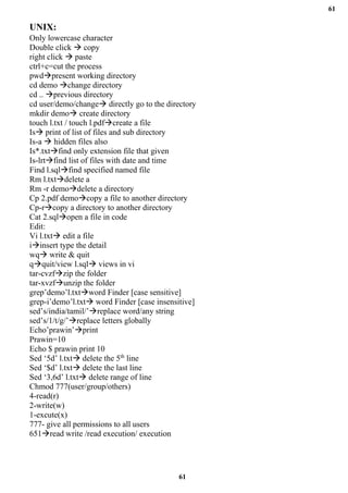 61
61
UNIX:
Only lowercase character
Double click → copy
right click → paste
ctrl+c=cut the process
pwd→present working directory
cd demo →change directory
cd .. →previous directory
cd user/demo/change→ directly go to the directory
mkdir demo→ create directory
touch l.txt / touch l.pdf→create a file
Is→ print of list of files and sub directory
Is-a → hidden files also
Is*.txt→find only extension file that given
Is-lrt→find list of files with date and time
Find l.sql→find specified named file
Rm l.txt→delete a
Rm -r demo→delete a directory
Cp 2.pdf demo→copy a file to another directory
Cp-r→copy a directory to another directory
Cat 2.sql→open a file in code
Edit:
Vi l.txt→ edit a file
i→insert type the detail
wq→ write & quit
q→quit/view l.sql→ views in vi
tar-cvzf→zip the folder
tar-xvzf→unzip the folder
grep’demo’l.txt→word Finder [case sensitive]
grep-i’demo’l.txt→ word Finder [case insensitive]
sed’s/india/tamil/’→replace word/any string
sed’s/1/t/g/’→replace letters globally
Echo’prawin’→print
Prawin=10
Echo $ prawin print 10
Sed ‘5d’ l.txt→ delete the 5th
line
Sed ‘$d’ l.txt→ delete the last line
Sed ‘3,6d’ l.txt→ delete range of line
Chmod 777(user/group/others)
4-read(r)
2-write(w)
1-excute(x)
777- give all permissions to all users
651→read write /read execution/ execution
 