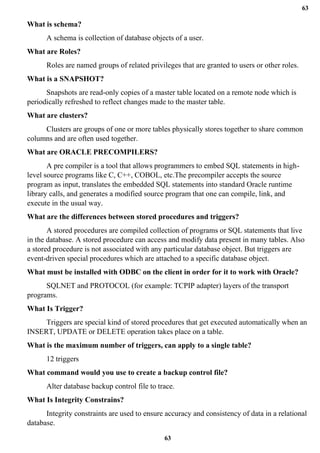 63
63
What is schema?
A schema is collection of database objects of a user.
What are Roles?
Roles are named groups of related privileges that are granted to users or other roles.
What is a SNAPSHOT?
Snapshots are read-only copies of a master table located on a remote node which is
periodically refreshed to reflect changes made to the master table.
What are clusters?
Clusters are groups of one or more tables physically stores together to share common
columns and are often used together.
What are ORACLE PRECOMPILERS?
A pre compiler is a tool that allows programmers to embed SQL statements in high-
level source programs like C, C++, COBOL, etc.The precompiler accepts the source
program as input, translates the embedded SQL statements into standard Oracle runtime
library calls, and generates a modified source program that one can compile, link, and
execute in the usual way.
What are the differences between stored procedures and triggers?
A stored procedures are compiled collection of programs or SQL statements that live
in the database. A stored procedure can access and modify data present in many tables. Also
a stored procedure is not associated with any particular database object. But triggers are
event-driven special procedures which are attached to a specific database object.
What must be installed with ODBC on the client in order for it to work with Oracle?
SQLNET and PROTOCOL (for example: TCPIP adapter) layers of the transport
programs.
What Is Trigger?
Triggers are special kind of stored procedures that get executed automatically when an
INSERT, UPDATE or DELETE operation takes place on a table.
What is the maximum number of triggers, can apply to a single table?
12 triggers
What command would you use to create a backup control file?
Alter database backup control file to trace.
What Is Integrity Constrains?
Integrity constraints are used to ensure accuracy and consistency of data in a relational
database.
 