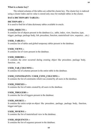 64
64
What is a cluster key?
The related columns of the tables are called the cluster key. The cluster key is indexed
using a cluster index and its value is stored only once for multiple tables in the cluster.
DATA DICTIONARY TABLES:-
DICTIONARY :-
It is used to find list of data dictionary tables available in oracle.
USER_OBJECTS :-
It contains list of objects present in the database (i.e., table, index, view, function, type,
trigger, package, package body, lob, procedure, function, materialized view, sequence…etc.)
USER_TABLES :-
It contains list of tables and global temporary tables present in the database.
USER_VIEWS :-
It contains list of views present in the database.
USER_ERRORS :-
It contains the error occurred during creating object like procedure, package body,
function... etc.
USER_TAB_COLUMNS :-
It contains list of columns present in the entire table in the database.
USER_CONSTRAINTS / USER_CONS_COLUMNS :-
It contains the list of constraints which was created by all users in the database.
USER_INDEXES :-
It contains the list of index created by all users in the database.
USER_TRIGGERS :-
It contains the list of triggers present in the database.
USER_SOURCE :-
It contains the entire script on object like procedure, package, package body, function,
trigger and type.
USER_MVIEWS :-
It contains the list of materialized view in the database.
USER_SEQUENCES :-
It contains the list of sequence present in the database.
 