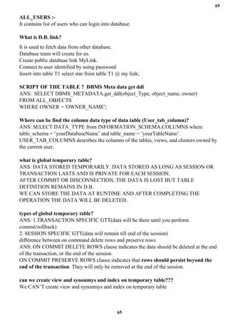 65
65
ALL_USERS :-
It contains list of users who can login into database.
What is D.B. link?
It is used to fetch data from other database.
Database team will create for us.
Create public database link MyLink.
Connect to user identified by using password
Insert into table T1 select star from table T1 @ my link;
SCRIPT OF THE TABLE ? DBMS Meta data get ddl
ANS: SELECT DBMS_METADATA.get_ddl(object_Type, object_name, owner)
FROM ALL_OBJECTS
WHERE OWNER = 'OWNER_NAME';
Where can be find the column data type of data table (User_tab_column)?
ANS: SELECT DATA_TYPE from INFORMATION_SCHEMA.COLUMNS where
table_schema = ’yourDatabaseName’ and table_name = ’yourTableName’.
USER_TAB_COLUMNS describes the columns of the tables, views, and clusters owned by
the current user.
what is global temporary table?
ANS: DATA STORED TEMPORARILY. DATA STORED AS LONG AS SESSION OR
TRANSACTION LASTS AND IS PRIVATE FOR EACH SESSION.
AFTER COMMIT OR DISCONNECTION, THE DATA IS LOST BUT TABLE
DEFINITION REMAINS IN D.B.
WE CAN STORE THE DATA AT RUNTIME AND AFTER COMPLETING THE
OPERATION THE DATA WILL BE DELETED.
types of global temporary table?
ANS: 1.TRANSACTION SPECIFIC GTT(data will be there until you perform
commit/rollback)
2. SESSION SPECIFIC GTT(data will remain till end of the session)
difference between on command delete rows and preserve rows
ANS: ON COMMIT DELETE ROWS clause indicates the data should be deleted at the end
of the transaction, or the end of the session.
ON COMMIT PRESERVE ROWS clause indicates that rows should persist beyond the
end of the transaction. They will only be removed at the end of the session.
can we create view and synonmys and index on temporary table???
We CAN’T create view and synonmys and index on temporary table
 
