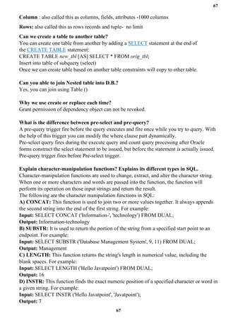 67
67
Column : also called this as columns, fields, attributes -1000 columns
Rows: also called this as rows records and tuple- no limit
Can we create a table to another table?
You can create one table from another by adding a SELECT statement at the end of
the CREATE TABLE statement:
CREATE TABLE new_tbl [AS] SELECT * FROM orig_tbl;
Insert into table of subquery (select)
Once we can create table based on another table constraints will copy to other table.
Can you able to join Nested table into D.B.?
Yes, you can join using Table ()
Why we use create or replace each time?
Grant permission of dependency object can not be revoked.
What is the difference between pre-select and pre-query?
A pre-query trigger fire before the query executes and fire once while you try to query. With
the help of this trigger you can modify the where clause part dynamically.
Pre-select query fires during the execute query and count query processing after Oracle
forms construct the select statement to be issued, but before the statement is actually issued.
Pre-query trigger fires before Pre-select trigger.
Explain character-manipulation functions? Explains its different types in SQL.
Character-manipulation functions are used to change, extract, and alter the character string.
When one or more characters and words are passed into the function, the function will
perform its operation on those input strings and return the result.
The following are the character manipulation functions in SQL:
A) CONCAT: This function is used to join two or more values together. It always appends
the second string into the end of the first string. For example:
Input: SELECT CONCAT ('Information-', 'technology') FROM DUAL;
Output: Information-technology
B) SUBSTR: It is used to return the portion of the string from a specified start point to an
endpoint. For example:
Input: SELECT SUBSTR ('Database Management System', 9, 11) FROM DUAL;
Output: Management
C) LENGTH: This function returns the string's length in numerical value, including the
blank spaces. For example:
Input: SELECT LENGTH ('Hello Javatpoint') FROM DUAL;
Output: 16
D) INSTR: This function finds the exact numeric position of a specified character or word in
a given string. For example:
Input: SELECT INSTR ('Hello Javatpoint', 'Javatpoint');
Output: 7
 