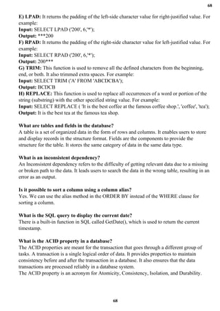 68
68
E) LPAD: It returns the padding of the left-side character value for right-justified value. For
example:
Input: SELECT LPAD ('200', 6,'*');
Output: ***200
F) RPAD: It returns the padding of the right-side character value for left-justified value. For
example:
Input: SELECT RPAD ('200', 6,'*');
Output: 200***
G) TRIM: This function is used to remove all the defined characters from the beginning,
end, or both. It also trimmed extra spaces. For example:
Input: SELECT TRIM ('A' FROM 'ABCDCBA');
Output: BCDCB
H) REPLACE: This function is used to replace all occurrences of a word or portion of the
string (substring) with the other specified string value. For example:
Input: SELECT REPLACE ( 'It is the best coffee at the famous coffee shop.', 'coffee', 'tea');
Output: It is the best tea at the famous tea shop.
What are tables and fields in the database?
A table is a set of organized data in the form of rows and columns. It enables users to store
and display records in the structure format. Fields are the components to provide the
structure for the table. It stores the same category of data in the same data type.
What is an inconsistent dependency?
An Inconsistent dependency refers to the difficulty of getting relevant data due to a missing
or broken path to the data. It leads users to search the data in the wrong table, resulting in an
error as an output.
Is it possible to sort a column using a column alias?
Yes. We can use the alias method in the ORDER BY instead of the WHERE clause for
sorting a column.
What is the SQL query to display the current date?
There is a built-in function in SQL called GetDate(), which is used to return the current
timestamp.
What is the ACID property in a database?
The ACID properties are meant for the transaction that goes through a different group of
tasks. A transaction is a single logical order of data. It provides properties to maintain
consistency before and after the transaction in a database. It also ensures that the data
transactions are processed reliably in a database system.
The ACID property is an acronym for Atomicity, Consistency, Isolation, and Durability.
 