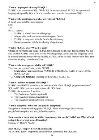 70
70
What is the purpose of using PL/SQL?
PL/SQL is an extension of SQL. While SQL is non-procedural, PL/SQL is a procedural
language designed by Oracle. It is invented to overcome the limitations of SQL.
What are the most important characteristics of PL/SQL?
A list of some notable characteristics:
6.9M
151
HTML Tutorial
o PL/SQL is a block-structured language.
o It is portable to all environments that support Oracle.
o PL/SQL is integrated with the Oracle data dictionary.
o Stored procedures help better sharing of application.
What is PL/SQL table? Why it is used?
Objects of type tables are called PL/SQL tables that are modeled as database table. We can
also say that PL/SQL tables are a way to providing arrays. Arrays are like temporary tables
in memory that are processed very quickly. PL/SQL tables are used to move bulk data. They
simplifies moving collections of data.
What are the datatypes available in PL/SQL?
There are two types of datatypes in PL/SQL:
1. Scalar datatypes Example are NUMBER, VARCHAR2, DATE, CHAR, LONG,
BOOLEAN etc.
2. Composite datatypes Example are RECORD, TABLE etc.
What is the basic structure of PL/SQL?
PL/SQL uses BLOCK structure as its basic structure. Each PL/SQL program consists of
SQL and PL/SQL statement which form a PL/SQL block.
PL/SQL block contains 3 sections.
1. The Declaration Section (optional)
2. The Execution Section (mandatory)
3. The Exception handling Section (optional)
What is exception? What are the types of exceptions?
Exception is an error handling part of PL/SQL. There are two type of exceptions:
pre_defined exception and user_defined exception.
How to write a single statement that concatenates the words ?Hello? and ?World? and
assign it in a variable named Greeting?
Greeting := 'Hello' || 'World';
Does PL/SQL support CREATE command?
No. PL/SQL doesn't support the data definition commands like CREATE.
 
