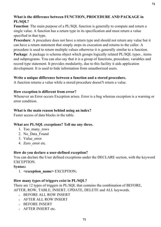 71
71
What is the difference between FUNCTION, PROCEDURE AND PACKAGE in
PL/SQL?
Function: The main purpose of a PL/SQL function is generally to compute and return a
single value. A function has a return type in its specification and must return a value
specified in that type.
Procedure: A procedure does not have a return type and should not return any value but it
can have a return statement that simply stops its execution and returns to the caller. A
procedure is used to return multiple values otherwise it is generally similar to a function.
Package: A package is schema object which groups logically related PL/SQL types , items
and subprograms. You can also say that it is a group of functions, procedure, variables and
record type statement. It provides modularity, due to this facility it aids application
development. It is used to hide information from unauthorized users.
Write a unique difference between a function and a stored procedure.
A function returns a value while a stored procedure doesn?t return a value.
How exception is different from error?
Whenever an Error occurs Exception arises. Error is a bug whereas exception is a warning or
error condition.
What is the main reason behind using an index?
Faster access of data blocks in the table.
What are PL/SQL exceptions? Tell me any three.
1. Too_many_rows
2. No_Data_Found
3. Value_error
4. Zero_error etc.
How do you declare a user-defined exception?
You can declare the User defined exceptions under the DECLARE section, with the keyword
EXCEPTION.
Syntax:
1. <exception_name> EXCEPTION;
How many types of triggers exist in PL/SQL?
There are 12 types of triggers in PL/SQL that contains the combination of BEFORE,
AFTER, ROW, TABLE, INSERT, UPDATE, DELETE and ALL keywords.
o BEFORE ALL ROW INSERT
o AFTER ALL ROW INSERT
o BEFORE INSERT
o AFTER INSERT etc.
 