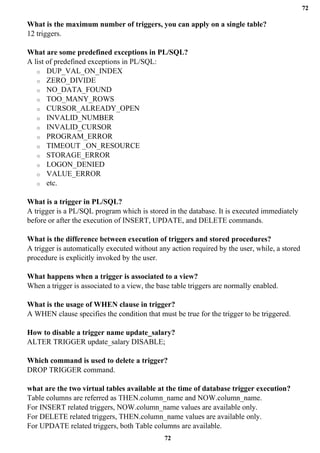 72
72
What is the maximum number of triggers, you can apply on a single table?
12 triggers.
What are some predefined exceptions in PL/SQL?
A list of predefined exceptions in PL/SQL:
o DUP_VAL_ON_INDEX
o ZERO_DIVIDE
o NO_DATA_FOUND
o TOO_MANY_ROWS
o CURSOR_ALREADY_OPEN
o INVALID_NUMBER
o INVALID_CURSOR
o PROGRAM_ERROR
o TIMEOUT _ON_RESOURCE
o STORAGE_ERROR
o LOGON_DENIED
o VALUE_ERROR
o etc.
What is a trigger in PL/SQL?
A trigger is a PL/SQL program which is stored in the database. It is executed immediately
before or after the execution of INSERT, UPDATE, and DELETE commands.
What is the difference between execution of triggers and stored procedures?
A trigger is automatically executed without any action required by the user, while, a stored
procedure is explicitly invoked by the user.
What happens when a trigger is associated to a view?
When a trigger is associated to a view, the base table triggers are normally enabled.
What is the usage of WHEN clause in trigger?
A WHEN clause specifies the condition that must be true for the trigger to be triggered.
How to disable a trigger name update_salary?
ALTER TRIGGER update_salary DISABLE;
Which command is used to delete a trigger?
DROP TRIGGER command.
what are the two virtual tables available at the time of database trigger execution?
Table columns are referred as THEN.column_name and NOW.column_name.
For INSERT related triggers, NOW.column_name values are available only.
For DELETE related triggers, THEN.column_name values are available only.
For UPDATE related triggers, both Table columns are available.
 