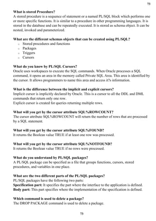 73
73
What is stored Procedure?
A stored procedure is a sequence of statement or a named PL/SQL block which performs one
or more specific functions. It is similar to a procedure in other programming languages. It is
stored in the database and can be repeatedly executed. It is stored as schema object. It can be
nested, invoked and parameterized.
What are the different schemas objects that can be created using PL/SQL?
o Stored procedures and functions
o Packages
o Triggers
o Cursors
What do you know by PL/SQL Cursors?
Oracle uses workspaces to execute the SQL commands. When Oracle processes a SQL
command, it opens an area in the memory called Private SQL Area. This area is identified by
the cursor. It allows programmers to name this area and access it?s information.
What is the difference between the implicit and explicit cursors?
Implicit cursor is implicitly declared by Oracle. This is a cursor to all the DDL and DML
commands that return only one row.
Explicit cursor is created for queries returning multiple rows.
What will you get by the cursor attribute SQL%ROWCOUNT?
The cursor attribute SQL%ROWCOUNT will return the number of rows that are processed
by a SQL statement.
What will you get by the cursor attribute SQL%FOUND?
It returns the Boolean value TRUE if at least one row was processed.
What will you get by the cursor attribute SQL%NOTFOUND?
It returns the Boolean value TRUE if no rows were processed.
What do you understand by PL/SQL packages?
A PL/SQL package can be specified as a file that groups functions, cursors, stored
procedures, and variables in one place.
What are the two different parts of the PL/SQL packages?
PL/SQL packages have the following two parts:
Specification part: It specifies the part where the interface to the application is defined.
Body part: This part specifies where the implementation of the specification is defined.
Which command is used to delete a package?
The DROP PACKAGE command is used to delete a package.
 
