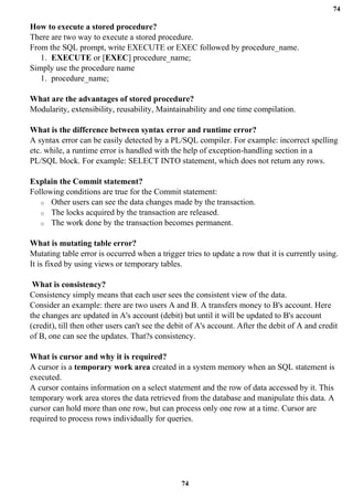 74
74
How to execute a stored procedure?
There are two way to execute a stored procedure.
From the SQL prompt, write EXECUTE or EXEC followed by procedure_name.
1. EXECUTE or [EXEC] procedure_name;
Simply use the procedure name
1. procedure_name;
What are the advantages of stored procedure?
Modularity, extensibility, reusability, Maintainability and one time compilation.
What is the difference between syntax error and runtime error?
A syntax error can be easily detected by a PL/SQL compiler. For example: incorrect spelling
etc. while, a runtime error is handled with the help of exception-handling section in a
PL/SQL block. For example: SELECT INTO statement, which does not return any rows.
Explain the Commit statement?
Following conditions are true for the Commit statement:
o Other users can see the data changes made by the transaction.
o The locks acquired by the transaction are released.
o The work done by the transaction becomes permanent.
What is mutating table error?
Mutating table error is occurred when a trigger tries to update a row that it is currently using.
It is fixed by using views or temporary tables.
What is consistency?
Consistency simply means that each user sees the consistent view of the data.
Consider an example: there are two users A and B. A transfers money to B's account. Here
the changes are updated in A's account (debit) but until it will be updated to B's account
(credit), till then other users can't see the debit of A's account. After the debit of A and credit
of B, one can see the updates. That?s consistency.
What is cursor and why it is required?
A cursor is a temporary work area created in a system memory when an SQL statement is
executed.
A cursor contains information on a select statement and the row of data accessed by it. This
temporary work area stores the data retrieved from the database and manipulate this data. A
cursor can hold more than one row, but can process only one row at a time. Cursor are
required to process rows individually for queries.
 