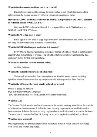 8
8
What is bind reference and how can it be created?
Bind reference are used to replace the single value in sql, pl/sql statements a bind
reference can be created using a (:) before a column or a parameter name.
How many LONG columns are allowed in a table? Is it possible to use LONG columns
in WHERE clause or ORDER BY?
Only one LONG column is allowed. It is not possible to use LONG column in
WHERE or ORDER BY clause.
What is BCP? When does it used?
BulkCopy is a tool used to copy huge amount of data from tables and views. BCP does
not copy the structures same as source to destination.
What is SYSTEM tablespace and when is it created?
Every Oracle database contains a tablespace named SYSTEM, which is automatically
created when the database is created. The SYSTEM tablespace always contains the data
dictionary tables for the entire database.
Which date function returns number value?
months_between
What is the default return value of a function?
The default return value from a function is int. In other words, unless explicitly
specified the default return value by compiler would be integer value from function.
What is the difference between oracle, sql and sql server?
Oracle is based on RDBMS.
SQL is Structured Query Language.
SQL Server is another tool for RDBMS provided by MicroSoft.
What is SGA?
The System Global Area in an Oracle database is the area in memory to facilitate the transfer
of information between users. It holds the most recently requested structural information
between users. It holds the most recently requested structural information about the database.
The structure is database buffers, dictionary cache, redo log buffer and shared pool area.
What is a data segment?
Data segment are the physical areas within a database block in which the data associated
with tables and clusters are stored.
 