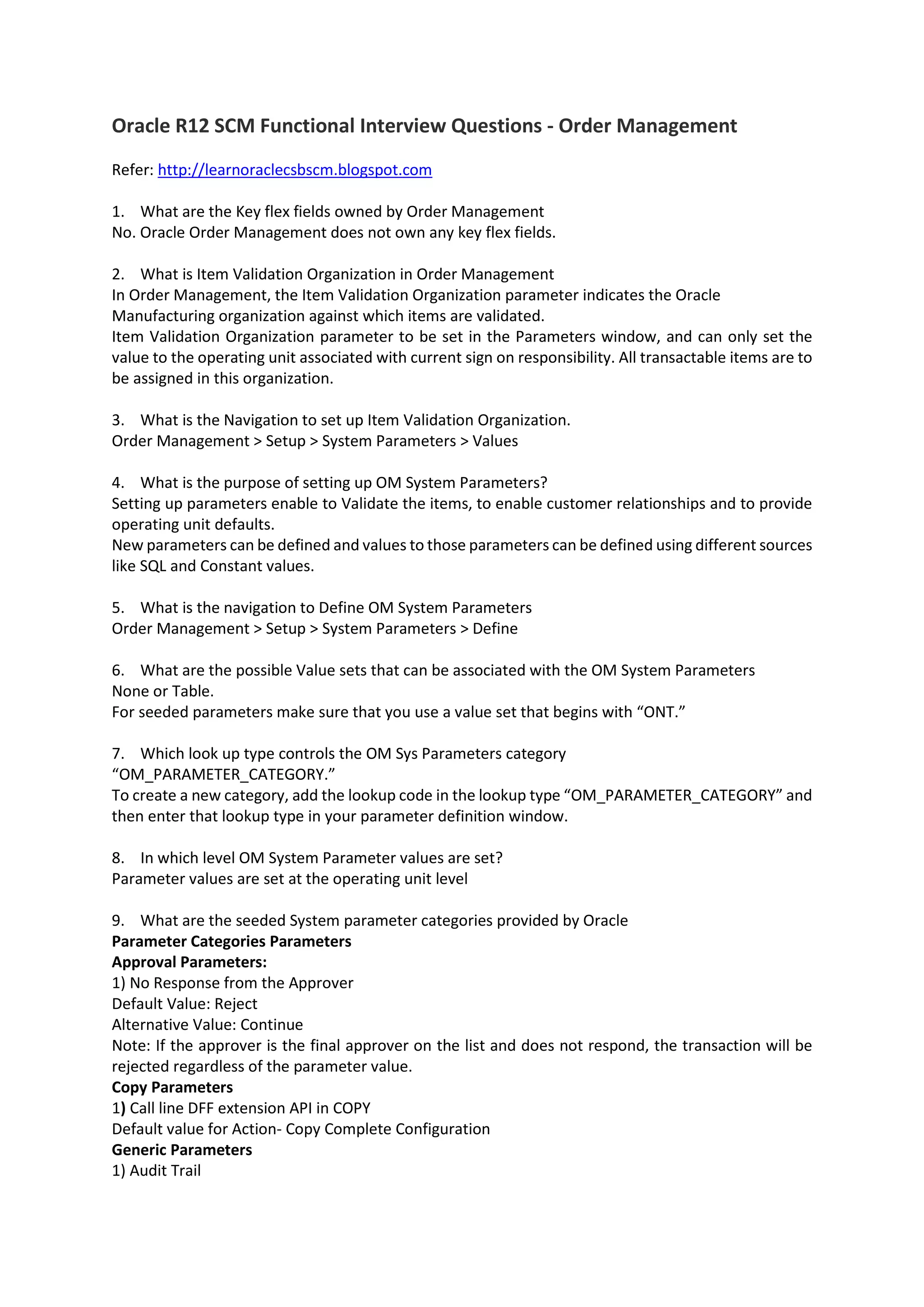 Oracle R12 SCM Functional Interview Questions - Order Management Refer: http://learnoraclecsbscm.blogspot.com 1. What are the Key flex fields owned by Order Management No. Oracle Order Management does not own any key flex fields. 2. What is Item Validation Organization in Order Management In Order Management, the Item Validation Organization parameter indicates the Oracle Manufacturing organization against which items are validated. Item Validation Organization parameter to be set in the Parameters window, and can only set the value to the operating unit associated with current sign on responsibility. All transactable items are to be assigned in this organization. 3. What is the Navigation to set up Item Validation Organization. Order Management > Setup > System Parameters > Values 4. What is the purpose of setting up OM System Parameters? Setting up parameters enable to Validate the items, to enable customer relationships and to provide operating unit defaults. New parameters can be defined and values to those parameters can be defined using different sources like SQL and Constant values. 5. What is the navigation to Define OM System Parameters Order Management > Setup > System Parameters > Define 6. What are the possible Value sets that can be associated with the OM System Parameters None or Table. For seeded parameters make sure that you use a value set that begins with “ONT.” 7. Which look up type controls the OM Sys Parameters category “OM_PARAMETER_CATEGORY.” To create a new category, add the lookup code in the lookup type “OM_PARAMETER_CATEGORY” and then enter that lookup type in your parameter definition window. 8. In which level OM System Parameter values are set? Parameter values are set at the operating unit level 9. What are the seeded System parameter categories provided by Oracle Parameter Categories Parameters Approval Parameters: 1) No Response from the Approver Default Value: Reject Alternative Value: Continue Note: If the approver is the final approver on the list and does not respond, the transaction will be rejected regardless of the parameter value. Copy Parameters 1) Call line DFF extension API in COPY Default value for Action- Copy Complete Configuration Generic Parameters 1) Audit Trail 
