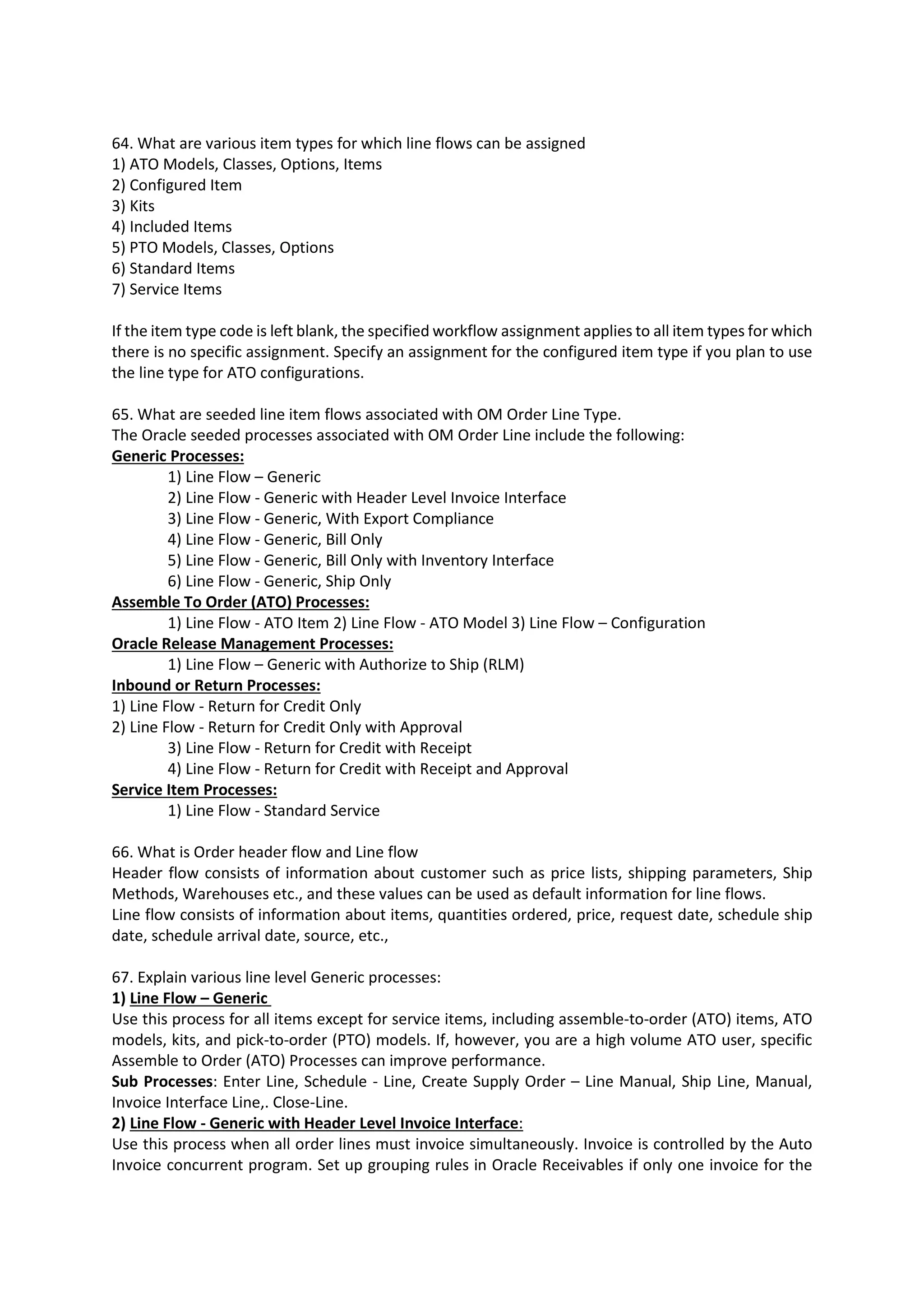 64. What are various item types for which line flows can be assigned 1) ATO Models, Classes, Options, Items 2) Configured Item 3) Kits 4) Included Items 5) PTO Models, Classes, Options 6) Standard Items 7) Service Items If the item type code is left blank, the specified workflow assignment applies to all item types for which there is no specific assignment. Specify an assignment for the configured item type if you plan to use the line type for ATO configurations. 65. What are seeded line item flows associated with OM Order Line Type. The Oracle seeded processes associated with OM Order Line include the following: Generic Processes: 1) Line Flow – Generic 2) Line Flow - Generic with Header Level Invoice Interface 3) Line Flow - Generic, With Export Compliance 4) Line Flow - Generic, Bill Only 5) Line Flow - Generic, Bill Only with Inventory Interface 6) Line Flow - Generic, Ship Only Assemble To Order (ATO) Processes: 1) Line Flow - ATO Item 2) Line Flow - ATO Model 3) Line Flow – Configuration Oracle Release Management Processes: 1) Line Flow – Generic with Authorize to Ship (RLM) Inbound or Return Processes: 1) Line Flow - Return for Credit Only 2) Line Flow - Return for Credit Only with Approval 3) Line Flow - Return for Credit with Receipt 4) Line Flow - Return for Credit with Receipt and Approval Service Item Processes: 1) Line Flow - Standard Service 66. What is Order header flow and Line flow Header flow consists of information about customer such as price lists, shipping parameters, Ship Methods, Warehouses etc., and these values can be used as default information for line flows. Line flow consists of information about items, quantities ordered, price, request date, schedule ship date, schedule arrival date, source, etc., 67. Explain various line level Generic processes: 1) Line Flow – Generic Use this process for all items except for service items, including assemble-to-order (ATO) items, ATO models, kits, and pick-to-order (PTO) models. If, however, you are a high volume ATO user, specific Assemble to Order (ATO) Processes can improve performance. Sub Processes: Enter Line, Schedule - Line, Create Supply Order – Line Manual, Ship Line, Manual, Invoice Interface Line,. Close-Line. 2) Line Flow - Generic with Header Level Invoice Interface: Use this process when all order lines must invoice simultaneously. Invoice is controlled by the Auto Invoice concurrent program. Set up grouping rules in Oracle Receivables if only one invoice for the 