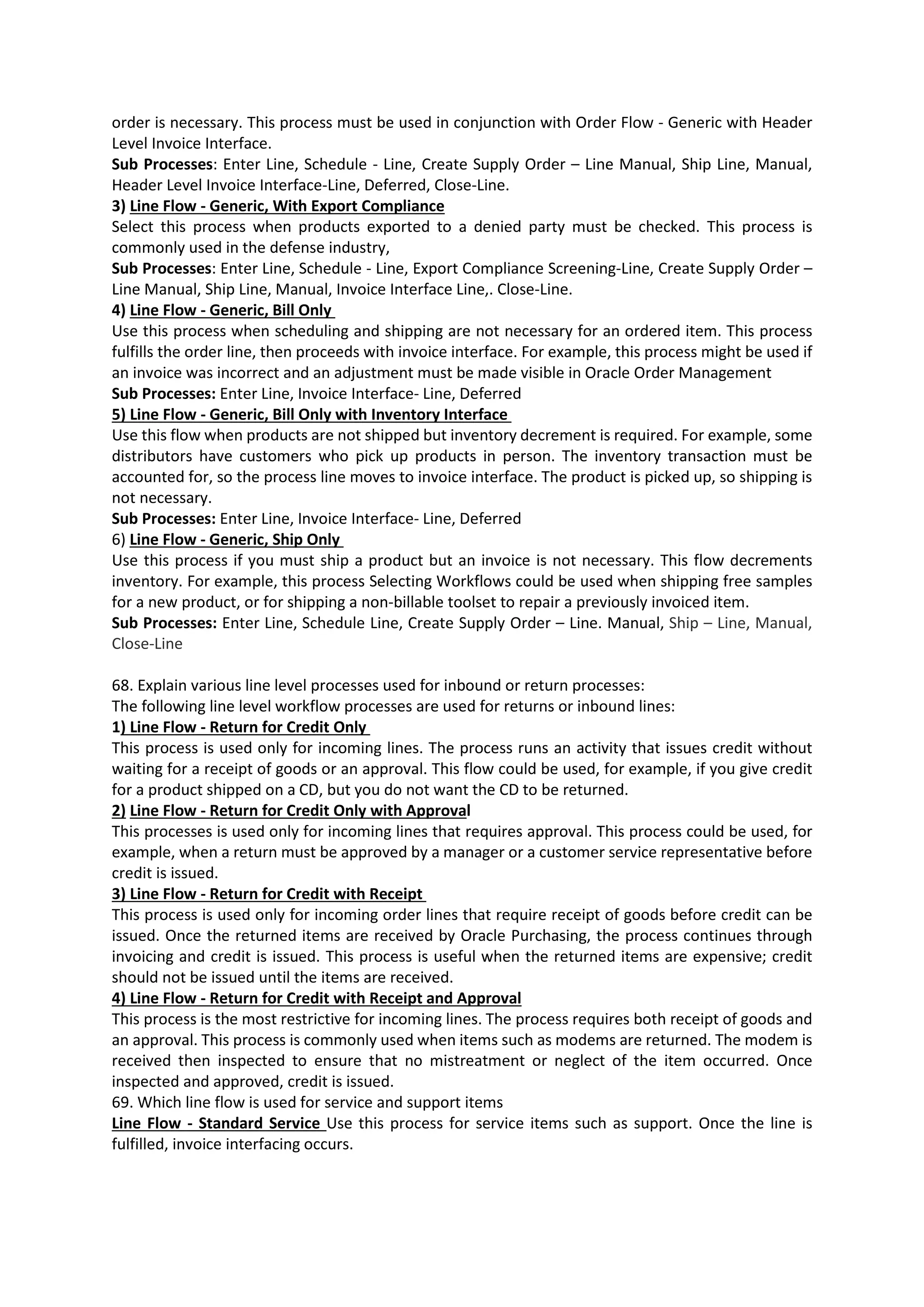 order is necessary. This process must be used in conjunction with Order Flow - Generic with Header Level Invoice Interface. Sub Processes: Enter Line, Schedule - Line, Create Supply Order – Line Manual, Ship Line, Manual, Header Level Invoice Interface-Line, Deferred, Close-Line. 3) Line Flow - Generic, With Export Compliance Select this process when products exported to a denied party must be checked. This process is commonly used in the defense industry, Sub Processes: Enter Line, Schedule - Line, Export Compliance Screening-Line, Create Supply Order – Line Manual, Ship Line, Manual, Invoice Interface Line,. Close-Line. 4) Line Flow - Generic, Bill Only Use this process when scheduling and shipping are not necessary for an ordered item. This process fulfills the order line, then proceeds with invoice interface. For example, this process might be used if an invoice was incorrect and an adjustment must be made visible in Oracle Order Management Sub Processes: Enter Line, Invoice Interface- Line, Deferred 5) Line Flow - Generic, Bill Only with Inventory Interface Use this flow when products are not shipped but inventory decrement is required. For example, some distributors have customers who pick up products in person. The inventory transaction must be accounted for, so the process line moves to invoice interface. The product is picked up, so shipping is not necessary. Sub Processes: Enter Line, Invoice Interface- Line, Deferred 6) Line Flow - Generic, Ship Only Use this process if you must ship a product but an invoice is not necessary. This flow decrements inventory. For example, this process Selecting Workflows could be used when shipping free samples for a new product, or for shipping a non-billable toolset to repair a previously invoiced item. Sub Processes: Enter Line, Schedule Line, Create Supply Order – Line. Manual, Ship – Line, Manual, Close-Line 68. Explain various line level processes used for inbound or return processes: The following line level workflow processes are used for returns or inbound lines: 1) Line Flow - Return for Credit Only This process is used only for incoming lines. The process runs an activity that issues credit without waiting for a receipt of goods or an approval. This flow could be used, for example, if you give credit for a product shipped on a CD, but you do not want the CD to be returned. 2) Line Flow - Return for Credit Only with Approval This processes is used only for incoming lines that requires approval. This process could be used, for example, when a return must be approved by a manager or a customer service representative before credit is issued. 3) Line Flow - Return for Credit with Receipt This process is used only for incoming order lines that require receipt of goods before credit can be issued. Once the returned items are received by Oracle Purchasing, the process continues through invoicing and credit is issued. This process is useful when the returned items are expensive; credit should not be issued until the items are received. 4) Line Flow - Return for Credit with Receipt and Approval This process is the most restrictive for incoming lines. The process requires both receipt of goods and an approval. This process is commonly used when items such as modems are returned. The modem is received then inspected to ensure that no mistreatment or neglect of the item occurred. Once inspected and approved, credit is issued. 69. Which line flow is used for service and support items Line Flow - Standard Service Use this process for service items such as support. Once the line is fulfilled, invoice interfacing occurs. 