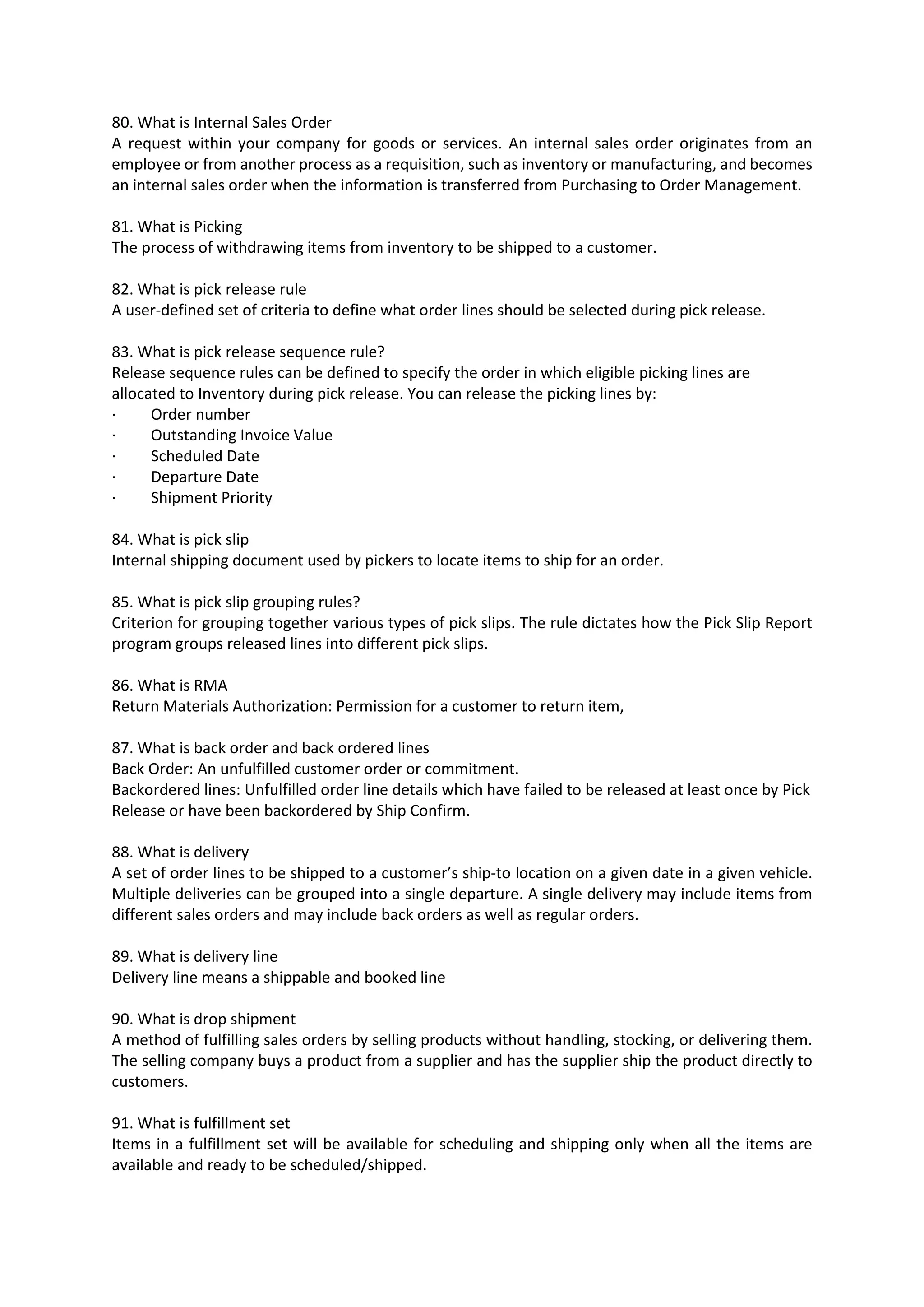 80. What is Internal Sales Order A request within your company for goods or services. An internal sales order originates from an employee or from another process as a requisition, such as inventory or manufacturing, and becomes an internal sales order when the information is transferred from Purchasing to Order Management. 81. What is Picking The process of withdrawing items from inventory to be shipped to a customer. 82. What is pick release rule A user-defined set of criteria to define what order lines should be selected during pick release. 83. What is pick release sequence rule? Release sequence rules can be defined to specify the order in which eligible picking lines are allocated to Inventory during pick release. You can release the picking lines by: · Order number · Outstanding Invoice Value · Scheduled Date · Departure Date · Shipment Priority 84. What is pick slip Internal shipping document used by pickers to locate items to ship for an order. 85. What is pick slip grouping rules? Criterion for grouping together various types of pick slips. The rule dictates how the Pick Slip Report program groups released lines into different pick slips. 86. What is RMA Return Materials Authorization: Permission for a customer to return item, 87. What is back order and back ordered lines Back Order: An unfulfilled customer order or commitment. Backordered lines: Unfulfilled order line details which have failed to be released at least once by Pick Release or have been backordered by Ship Confirm. 88. What is delivery A set of order lines to be shipped to a customer’s ship-to location on a given date in a given vehicle. Multiple deliveries can be grouped into a single departure. A single delivery may include items from different sales orders and may include back orders as well as regular orders. 89. What is delivery line Delivery line means a shippable and booked line 90. What is drop shipment A method of fulfilling sales orders by selling products without handling, stocking, or delivering them. The selling company buys a product from a supplier and has the supplier ship the product directly to customers. 91. What is fulfillment set Items in a fulfillment set will be available for scheduling and shipping only when all the items are available and ready to be scheduled/shipped. 