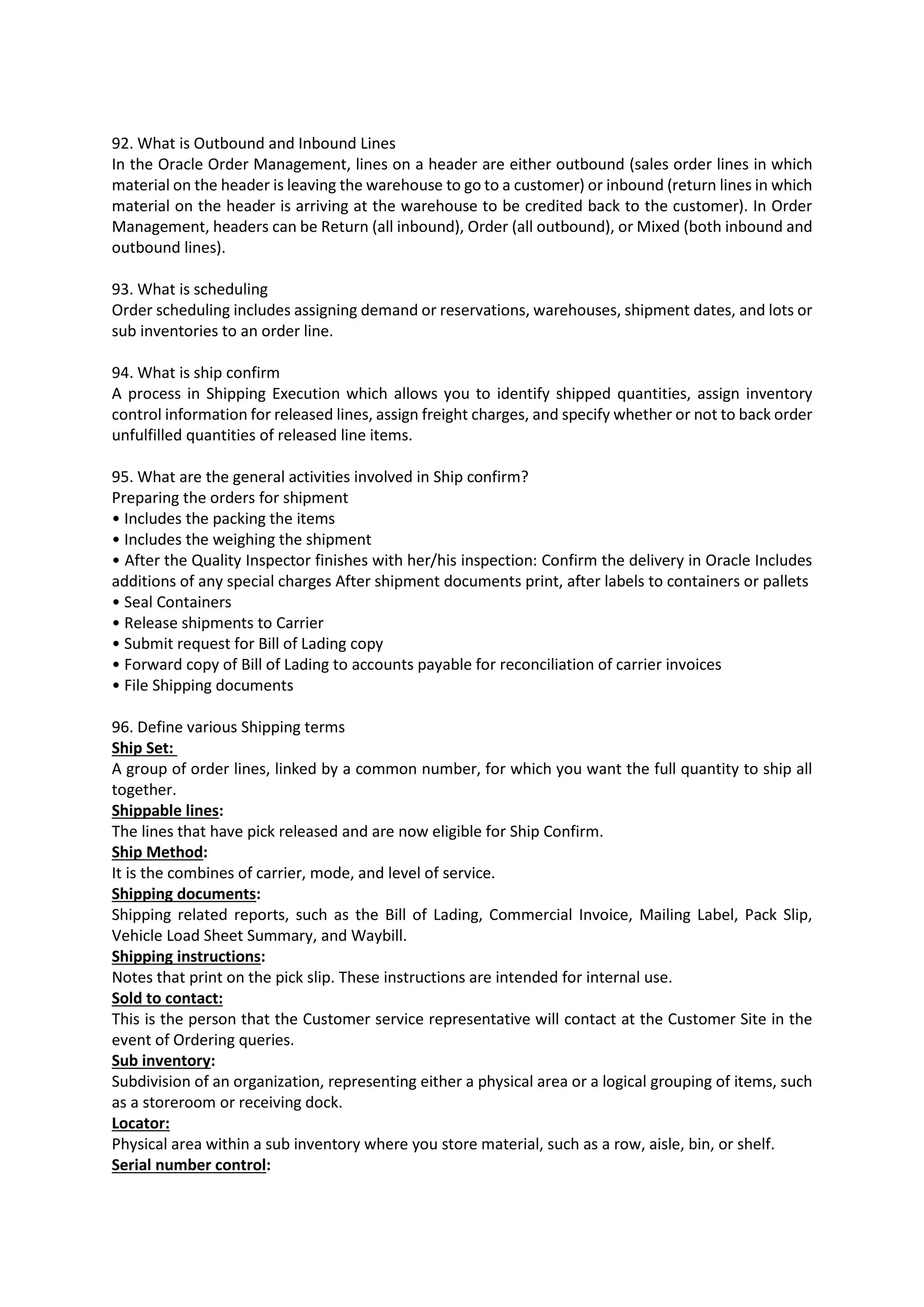 92. What is Outbound and Inbound Lines In the Oracle Order Management, lines on a header are either outbound (sales order lines in which material on the header is leaving the warehouse to go to a customer) or inbound (return lines in which material on the header is arriving at the warehouse to be credited back to the customer). In Order Management, headers can be Return (all inbound), Order (all outbound), or Mixed (both inbound and outbound lines). 93. What is scheduling Order scheduling includes assigning demand or reservations, warehouses, shipment dates, and lots or sub inventories to an order line. 94. What is ship confirm A process in Shipping Execution which allows you to identify shipped quantities, assign inventory control information for released lines, assign freight charges, and specify whether or not to back order unfulfilled quantities of released line items. 95. What are the general activities involved in Ship confirm? Preparing the orders for shipment • Includes the packing the items • Includes the weighing the shipment • After the Quality Inspector finishes with her/his inspection: Confirm the delivery in Oracle Includes additions of any special charges After shipment documents print, after labels to containers or pallets • Seal Containers • Release shipments to Carrier • Submit request for Bill of Lading copy • Forward copy of Bill of Lading to accounts payable for reconciliation of carrier invoices • File Shipping documents 96. Define various Shipping terms Ship Set: A group of order lines, linked by a common number, for which you want the full quantity to ship all together. Shippable lines: The lines that have pick released and are now eligible for Ship Confirm. Ship Method: It is the combines of carrier, mode, and level of service. Shipping documents: Shipping related reports, such as the Bill of Lading, Commercial Invoice, Mailing Label, Pack Slip, Vehicle Load Sheet Summary, and Waybill. Shipping instructions: Notes that print on the pick slip. These instructions are intended for internal use. Sold to contact: This is the person that the Customer service representative will contact at the Customer Site in the event of Ordering queries. Sub inventory: Subdivision of an organization, representing either a physical area or a logical grouping of items, such as a storeroom or receiving dock. Locator: Physical area within a sub inventory where you store material, such as a row, aisle, bin, or shelf. Serial number control: 