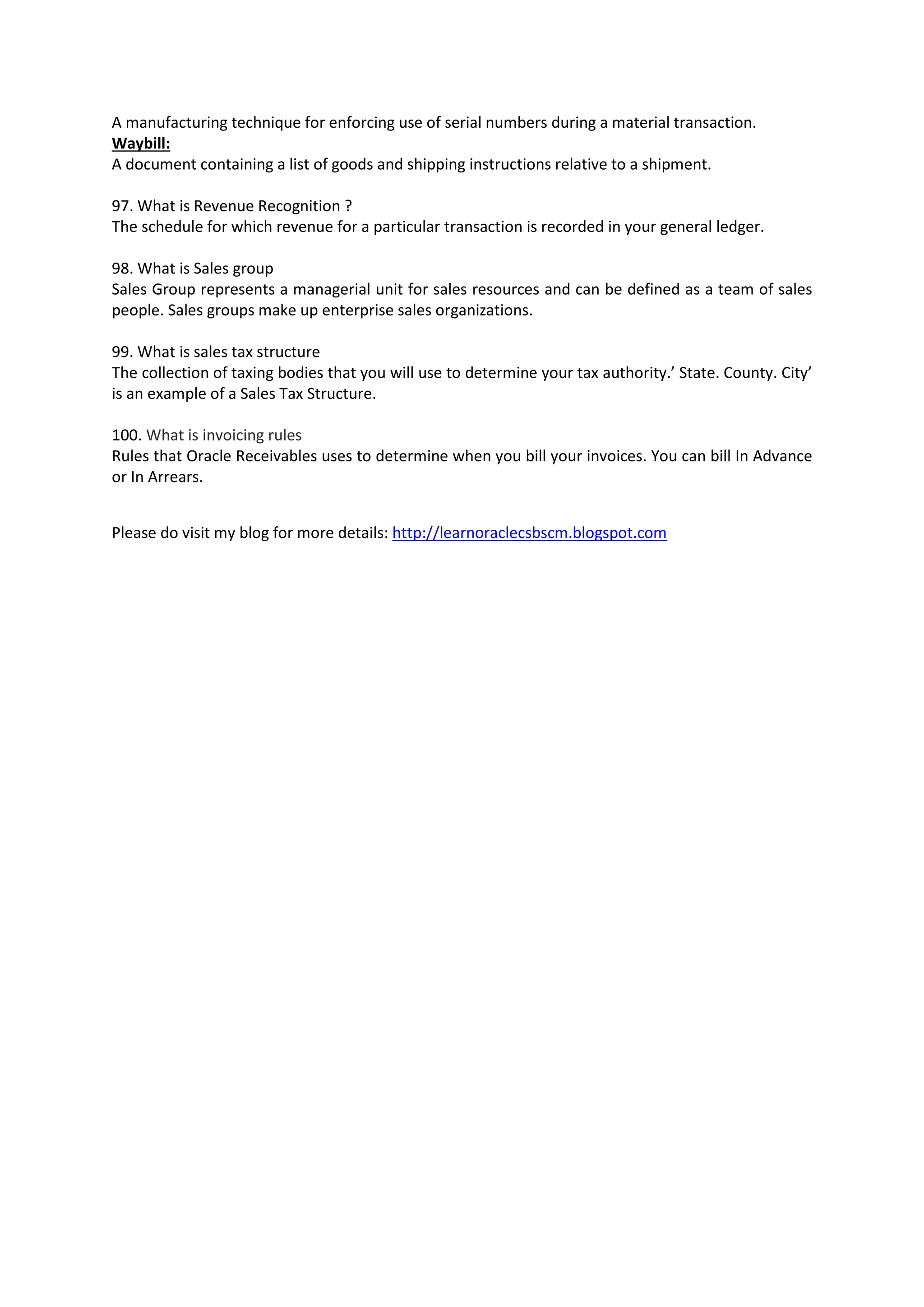 A manufacturing technique for enforcing use of serial numbers during a material transaction. Waybill: A document containing a list of goods and shipping instructions relative to a shipment. 97. What is Revenue Recognition ? The schedule for which revenue for a particular transaction is recorded in your general ledger. 98. What is Sales group Sales Group represents a managerial unit for sales resources and can be defined as a team of sales people. Sales groups make up enterprise sales organizations. 99. What is sales tax structure The collection of taxing bodies that you will use to determine your tax authority.’ State. County. City’ is an example of a Sales Tax Structure. 100. What is invoicing rules Rules that Oracle Receivables uses to determine when you bill your invoices. You can bill In Advance or In Arrears. Please do visit my blog for more details: http://learnoraclecsbscm.blogspot.com 