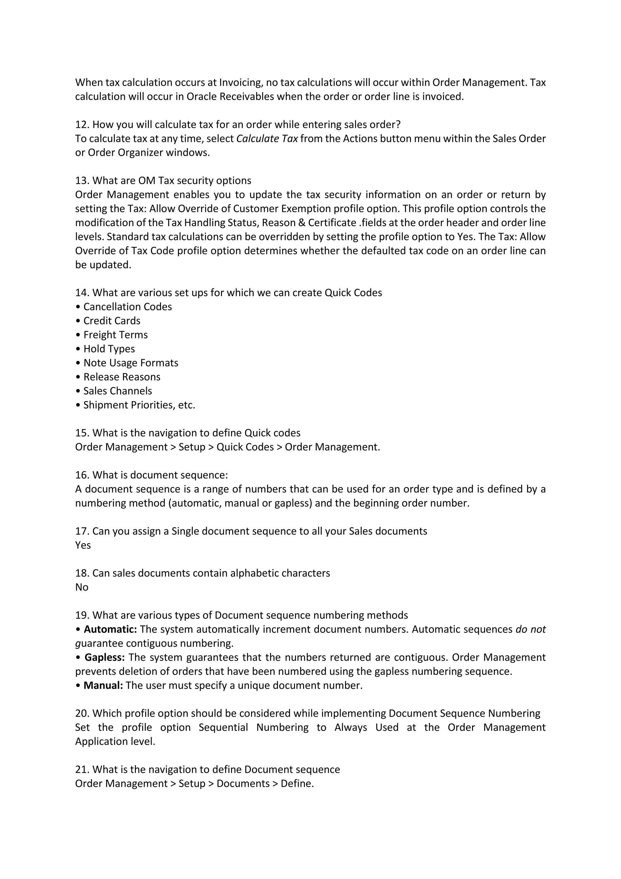 When tax calculation occurs at Invoicing, no tax calculations will occur within Order Management. Tax calculation will occur in Oracle Receivables when the order or order line is invoiced. 12. How you will calculate tax for an order while entering sales order? To calculate tax at any time, select Calculate Tax from the Actions button menu within the Sales Order or Order Organizer windows. 13. What are OM Tax security options Order Management enables you to update the tax security information on an order or return by setting the Tax: Allow Override of Customer Exemption profile option. This profile option controls the modification of the Tax Handling Status, Reason & Certificate .fields at the order header and order line levels. Standard tax calculations can be overridden by setting the profile option to Yes. The Tax: Allow Override of Tax Code profile option determines whether the defaulted tax code on an order line can be updated. 14. What are various set ups for which we can create Quick Codes • Cancellation Codes • Credit Cards • Freight Terms • Hold Types • Note Usage Formats • Release Reasons • Sales Channels • Shipment Priorities, etc. 15. What is the navigation to define Quick codes Order Management > Setup > Quick Codes > Order Management. 16. What is document sequence: A document sequence is a range of numbers that can be used for an order type and is defined by a numbering method (automatic, manual or gapless) and the beginning order number. 17. Can you assign a Single document sequence to all your Sales documents Yes 18. Can sales documents contain alphabetic characters No 19. What are various types of Document sequence numbering methods • Automatic: The system automatically increment document numbers. Automatic sequences do not guarantee contiguous numbering. • Gapless: The system guarantees that the numbers returned are contiguous. Order Management prevents deletion of orders that have been numbered using the gapless numbering sequence. • Manual: The user must specify a unique document number. 20. Which profile option should be considered while implementing Document Sequence Numbering Set the profile option Sequential Numbering to Always Used at the Order Management Application level. 21. What is the navigation to define Document sequence Order Management > Setup > Documents > Define. 