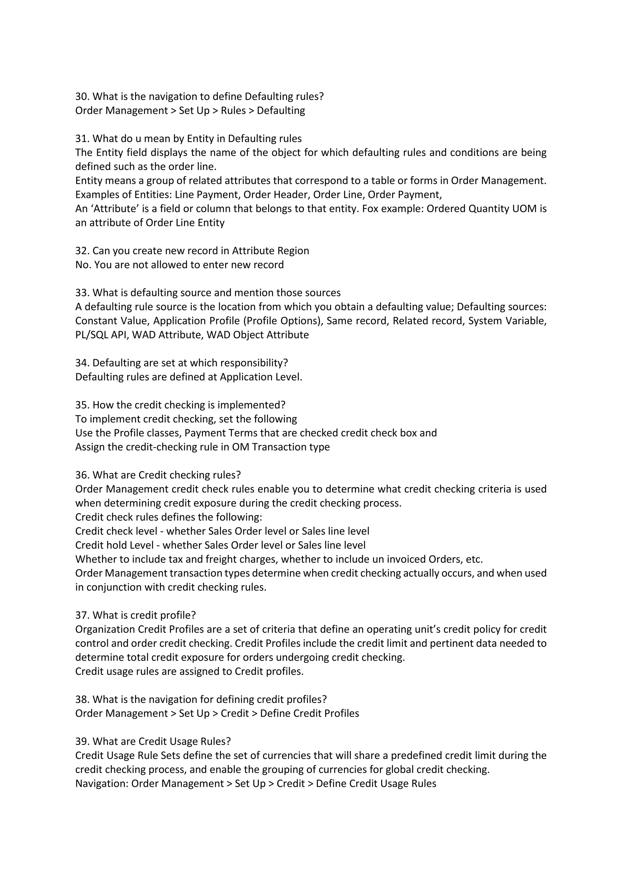30. What is the navigation to define Defaulting rules? Order Management > Set Up > Rules > Defaulting 31. What do u mean by Entity in Defaulting rules The Entity field displays the name of the object for which defaulting rules and conditions are being defined such as the order line. Entity means a group of related attributes that correspond to a table or forms in Order Management. Examples of Entities: Line Payment, Order Header, Order Line, Order Payment, An ‘Attribute’ is a field or column that belongs to that entity. Fox example: Ordered Quantity UOM is an attribute of Order Line Entity 32. Can you create new record in Attribute Region No. You are not allowed to enter new record 33. What is defaulting source and mention those sources A defaulting rule source is the location from which you obtain a defaulting value; Defaulting sources: Constant Value, Application Profile (Profile Options), Same record, Related record, System Variable, PL/SQL API, WAD Attribute, WAD Object Attribute 34. Defaulting are set at which responsibility? Defaulting rules are defined at Application Level. 35. How the credit checking is implemented? To implement credit checking, set the following Use the Profile classes, Payment Terms that are checked credit check box and Assign the credit-checking rule in OM Transaction type 36. What are Credit checking rules? Order Management credit check rules enable you to determine what credit checking criteria is used when determining credit exposure during the credit checking process. Credit check rules defines the following: Credit check level - whether Sales Order level or Sales line level Credit hold Level - whether Sales Order level or Sales line level Whether to include tax and freight charges, whether to include un invoiced Orders, etc. Order Management transaction types determine when credit checking actually occurs, and when used in conjunction with credit checking rules. 37. What is credit profile? Organization Credit Profiles are a set of criteria that define an operating unit’s credit policy for credit control and order credit checking. Credit Profiles include the credit limit and pertinent data needed to determine total credit exposure for orders undergoing credit checking. Credit usage rules are assigned to Credit profiles. 38. What is the navigation for defining credit profiles? Order Management > Set Up > Credit > Define Credit Profiles 39. What are Credit Usage Rules? Credit Usage Rule Sets define the set of currencies that will share a predefined credit limit during the credit checking process, and enable the grouping of currencies for global credit checking. Navigation: Order Management > Set Up > Credit > Define Credit Usage Rules 