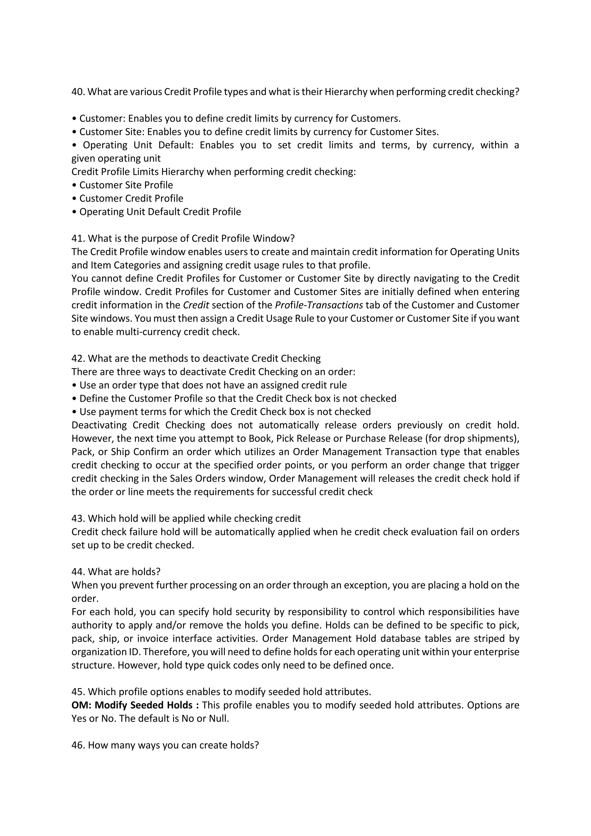 40. What are various Credit Profile types and what is their Hierarchy when performing credit checking? • Customer: Enables you to define credit limits by currency for Customers. • Customer Site: Enables you to define credit limits by currency for Customer Sites. • Operating Unit Default: Enables you to set credit limits and terms, by currency, within a given operating unit Credit Profile Limits Hierarchy when performing credit checking: • Customer Site Profile • Customer Credit Profile • Operating Unit Default Credit Profile 41. What is the purpose of Credit Profile Window? The Credit Profile window enables users to create and maintain credit information for Operating Units and Item Categories and assigning credit usage rules to that profile. You cannot define Credit Profiles for Customer or Customer Site by directly navigating to the Credit Profile window. Credit Profiles for Customer and Customer Sites are initially defined when entering credit information in the Credit section of the Profile-Transactions tab of the Customer and Customer Site windows. You must then assign a Credit Usage Rule to your Customer or Customer Site if you want to enable multi-currency credit check. 42. What are the methods to deactivate Credit Checking There are three ways to deactivate Credit Checking on an order: • Use an order type that does not have an assigned credit rule • Define the Customer Profile so that the Credit Check box is not checked • Use payment terms for which the Credit Check box is not checked Deactivating Credit Checking does not automatically release orders previously on credit hold. However, the next time you attempt to Book, Pick Release or Purchase Release (for drop shipments), Pack, or Ship Confirm an order which utilizes an Order Management Transaction type that enables credit checking to occur at the specified order points, or you perform an order change that trigger credit checking in the Sales Orders window, Order Management will releases the credit check hold if the order or line meets the requirements for successful credit check 43. Which hold will be applied while checking credit Credit check failure hold will be automatically applied when he credit check evaluation fail on orders set up to be credit checked. 44. What are holds? When you prevent further processing on an order through an exception, you are placing a hold on the order. For each hold, you can specify hold security by responsibility to control which responsibilities have authority to apply and/or remove the holds you define. Holds can be defined to be specific to pick, pack, ship, or invoice interface activities. Order Management Hold database tables are striped by organization ID. Therefore, you will need to define holds for each operating unit within your enterprise structure. However, hold type quick codes only need to be defined once. 45. Which profile options enables to modify seeded hold attributes. OM: Modify Seeded Holds : This profile enables you to modify seeded hold attributes. Options are Yes or No. The default is No or Null. 46. How many ways you can create holds? 