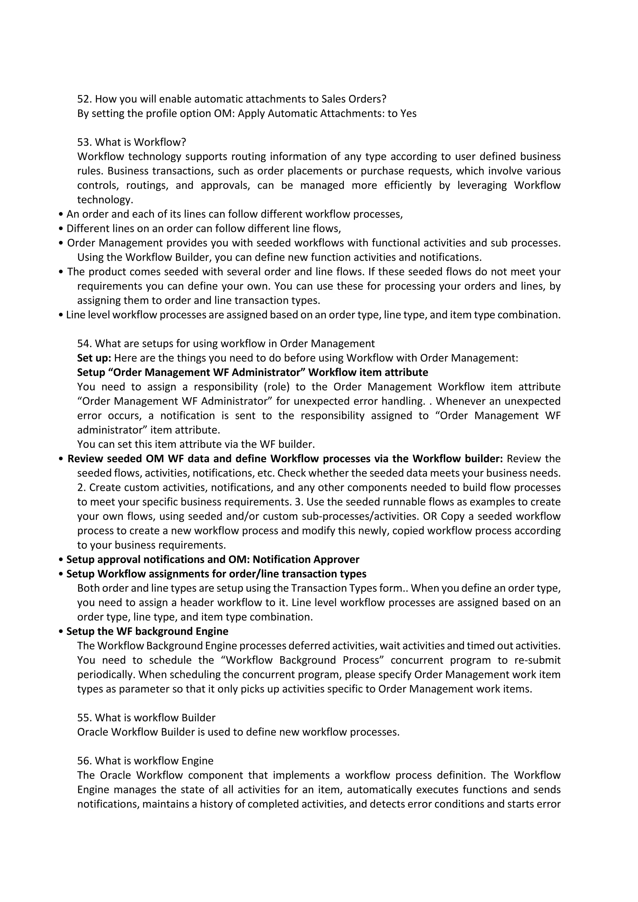 52. How you will enable automatic attachments to Sales Orders? By setting the profile option OM: Apply Automatic Attachments: to Yes 53. What is Workflow? Workflow technology supports routing information of any type according to user defined business rules. Business transactions, such as order placements or purchase requests, which involve various controls, routings, and approvals, can be managed more efficiently by leveraging Workflow technology. • An order and each of its lines can follow different workflow processes, • Different lines on an order can follow different line flows, • Order Management provides you with seeded workflows with functional activities and sub processes. Using the Workflow Builder, you can define new function activities and notifications. • The product comes seeded with several order and line flows. If these seeded flows do not meet your requirements you can define your own. You can use these for processing your orders and lines, by assigning them to order and line transaction types. • Line level workflow processes are assigned based on an order type, line type, and item type combination. 54. What are setups for using workflow in Order Management Set up: Here are the things you need to do before using Workflow with Order Management: Setup “Order Management WF Administrator” Workflow item attribute You need to assign a responsibility (role) to the Order Management Workflow item attribute “Order Management WF Administrator” for unexpected error handling. . Whenever an unexpected error occurs, a notification is sent to the responsibility assigned to “Order Management WF administrator” item attribute. You can set this item attribute via the WF builder. • Review seeded OM WF data and define Workflow processes via the Workflow builder: Review the seeded flows, activities, notifications, etc. Check whether the seeded data meets your business needs. 2. Create custom activities, notifications, and any other components needed to build flow processes to meet your specific business requirements. 3. Use the seeded runnable flows as examples to create your own flows, using seeded and/or custom sub-processes/activities. OR Copy a seeded workflow process to create a new workflow process and modify this newly, copied workflow process according to your business requirements. • Setup approval notifications and OM: Notification Approver • Setup Workflow assignments for order/line transaction types Both order and line types are setup using the Transaction Types form.. When you define an order type, you need to assign a header workflow to it. Line level workflow processes are assigned based on an order type, line type, and item type combination. • Setup the WF background Engine The Workflow Background Engine processes deferred activities, wait activities and timed out activities. You need to schedule the “Workflow Background Process” concurrent program to re-submit periodically. When scheduling the concurrent program, please specify Order Management work item types as parameter so that it only picks up activities specific to Order Management work items. 55. What is workflow Builder Oracle Workflow Builder is used to define new workflow processes. 56. What is workflow Engine The Oracle Workflow component that implements a workflow process definition. The Workflow Engine manages the state of all activities for an item, automatically executes functions and sends notifications, maintains a history of completed activities, and detects error conditions and starts error 