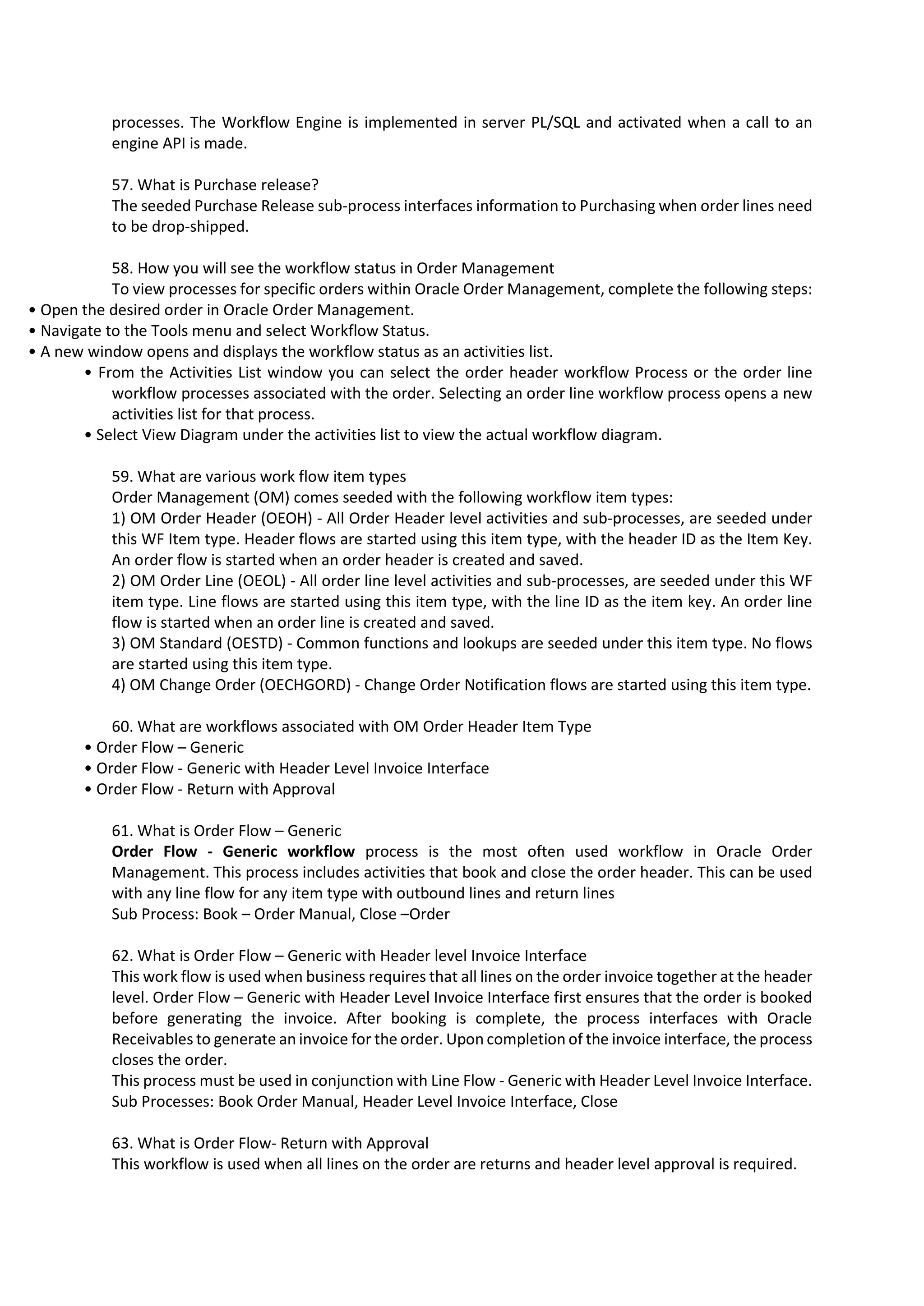 processes. The Workflow Engine is implemented in server PL/SQL and activated when a call to an engine API is made. 57. What is Purchase release? The seeded Purchase Release sub-process interfaces information to Purchasing when order lines need to be drop-shipped. 58. How you will see the workflow status in Order Management To view processes for specific orders within Oracle Order Management, complete the following steps: • Open the desired order in Oracle Order Management. • Navigate to the Tools menu and select Workflow Status. • A new window opens and displays the workflow status as an activities list. • From the Activities List window you can select the order header workflow Process or the order line workflow processes associated with the order. Selecting an order line workflow process opens a new activities list for that process. • Select View Diagram under the activities list to view the actual workflow diagram. 59. What are various work flow item types Order Management (OM) comes seeded with the following workflow item types: 1) OM Order Header (OEOH) - All Order Header level activities and sub-processes, are seeded under this WF Item type. Header flows are started using this item type, with the header ID as the Item Key. An order flow is started when an order header is created and saved. 2) OM Order Line (OEOL) - All order line level activities and sub-processes, are seeded under this WF item type. Line flows are started using this item type, with the line ID as the item key. An order line flow is started when an order line is created and saved. 3) OM Standard (OESTD) - Common functions and lookups are seeded under this item type. No flows are started using this item type. 4) OM Change Order (OECHGORD) - Change Order Notification flows are started using this item type. 60. What are workflows associated with OM Order Header Item Type • Order Flow – Generic • Order Flow - Generic with Header Level Invoice Interface • Order Flow - Return with Approval 61. What is Order Flow – Generic Order Flow - Generic workflow process is the most often used workflow in Oracle Order Management. This process includes activities that book and close the order header. This can be used with any line flow for any item type with outbound lines and return lines Sub Process: Book – Order Manual, Close –Order 62. What is Order Flow – Generic with Header level Invoice Interface This work flow is used when business requires that all lines on the order invoice together at the header level. Order Flow – Generic with Header Level Invoice Interface first ensures that the order is booked before generating the invoice. After booking is complete, the process interfaces with Oracle Receivables to generate an invoice for the order. Upon completion of the invoice interface, the process closes the order. This process must be used in conjunction with Line Flow - Generic with Header Level Invoice Interface. Sub Processes: Book Order Manual, Header Level Invoice Interface, Close 63. What is Order Flow- Return with Approval This workflow is used when all lines on the order are returns and header level approval is required. 