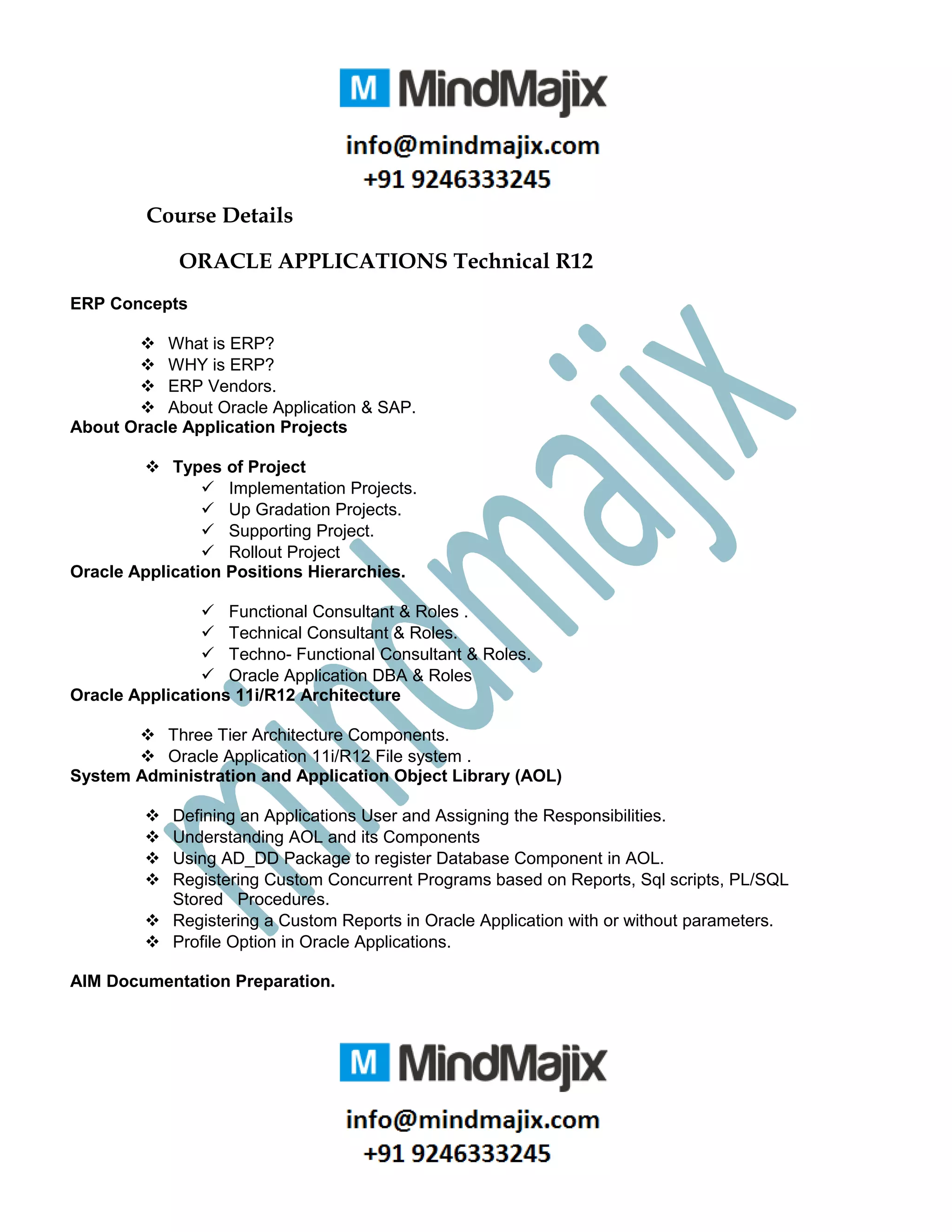Course Details
ORACLE APPLICATIONS Technical R12
ERP Concepts
 What is ERP?
 WHY is ERP?
 ERP Vendors.
 About Oracle Application & SAP.
About Oracle Application Projects
 Types of Project
 Implementation Projects.
 Up Gradation Projects.
 Supporting Project.
 Rollout Project
Oracle Application Positions Hierarchies.
 Functional Consultant & Roles .
 Technical Consultant & Roles.
 Techno- Functional Consultant & Roles.
 Oracle Application DBA & Roles
Oracle Applications 11i/R12 Architecture
 Three Tier Architecture Components.
 Oracle Application 11i/R12 File system .
System Administration and Application Object Library (AOL)
 Defining an Applications User and Assigning the Responsibilities.
 Understanding AOL and its Components
 Using AD_DD Package to register Database Component in AOL.
 Registering Custom Concurrent Programs based on Reports, Sql scripts, PL/SQL
Stored Procedures.
 Registering a Custom Reports in Oracle Application with or without parameters.
 Profile Option in Oracle Applications.
AIM Documentation Preparation.
 