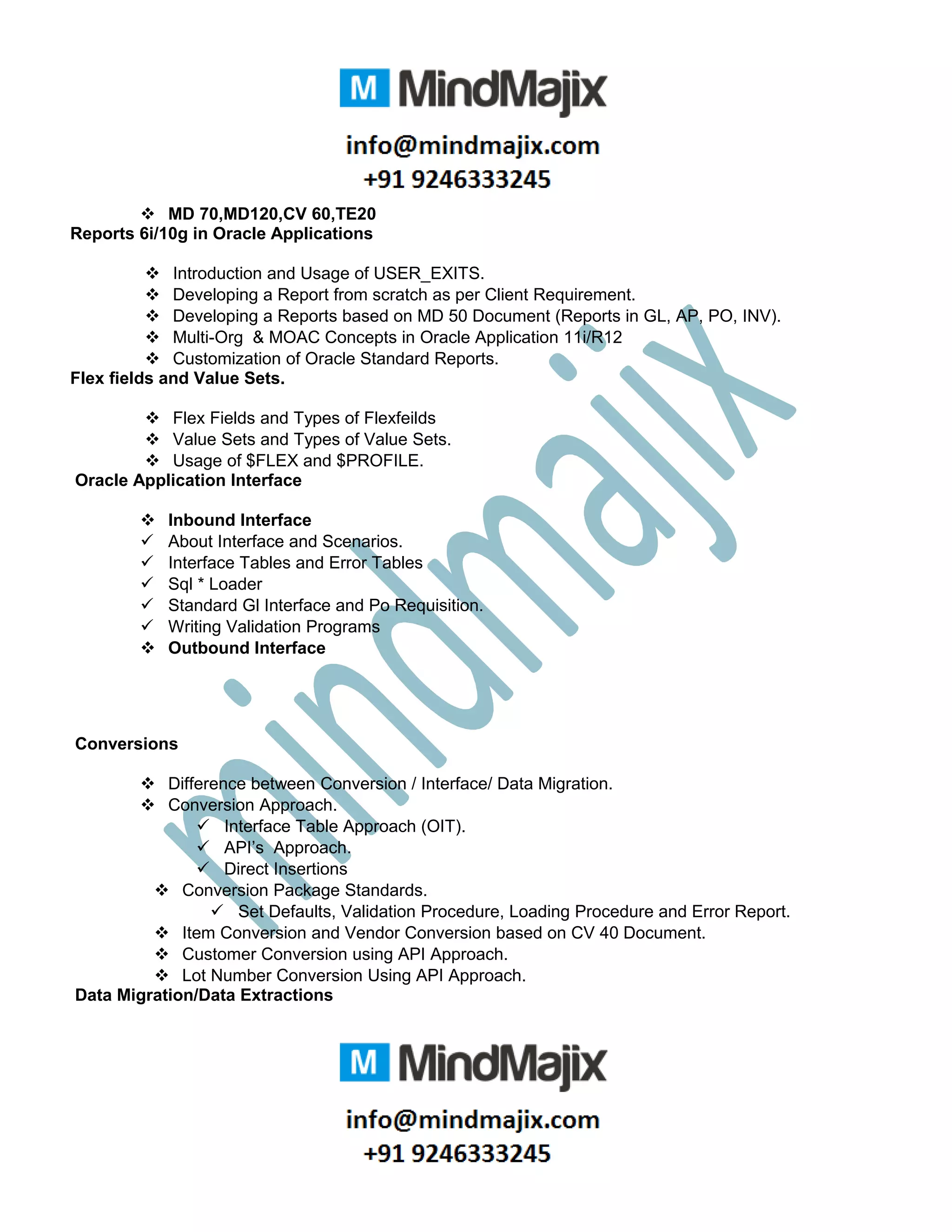  MD 70,MD120,CV 60,TE20
Reports 6i/10g in Oracle Applications
 Introduction and Usage of USER_EXITS.
 Developing a Report from scratch as per Client Requirement.
 Developing a Reports based on MD 50 Document (Reports in GL, AP, PO, INV).
 Multi-Org & MOAC Concepts in Oracle Application 11i/R12
 Customization of Oracle Standard Reports.
Flex fields and Value Sets.
 Flex Fields and Types of Flexfeilds
 Value Sets and Types of Value Sets.
 Usage of $FLEX and $PROFILE.
Oracle Application Interface
 Inbound Interface
 About Interface and Scenarios.
 Interface Tables and Error Tables
 Sql * Loader
 Standard Gl Interface and Po Requisition.
 Writing Validation Programs
 Outbound Interface
Conversions
 Difference between Conversion / Interface/ Data Migration.
 Conversion Approach.
 Interface Table Approach (OIT).
 API’s Approach.
 Direct Insertions
 Conversion Package Standards.
 Set Defaults, Validation Procedure, Loading Procedure and Error Report.
 Item Conversion and Vendor Conversion based on CV 40 Document.
 Customer Conversion using API Approach.
 Lot Number Conversion Using API Approach.
Data Migration/Data Extractions
 