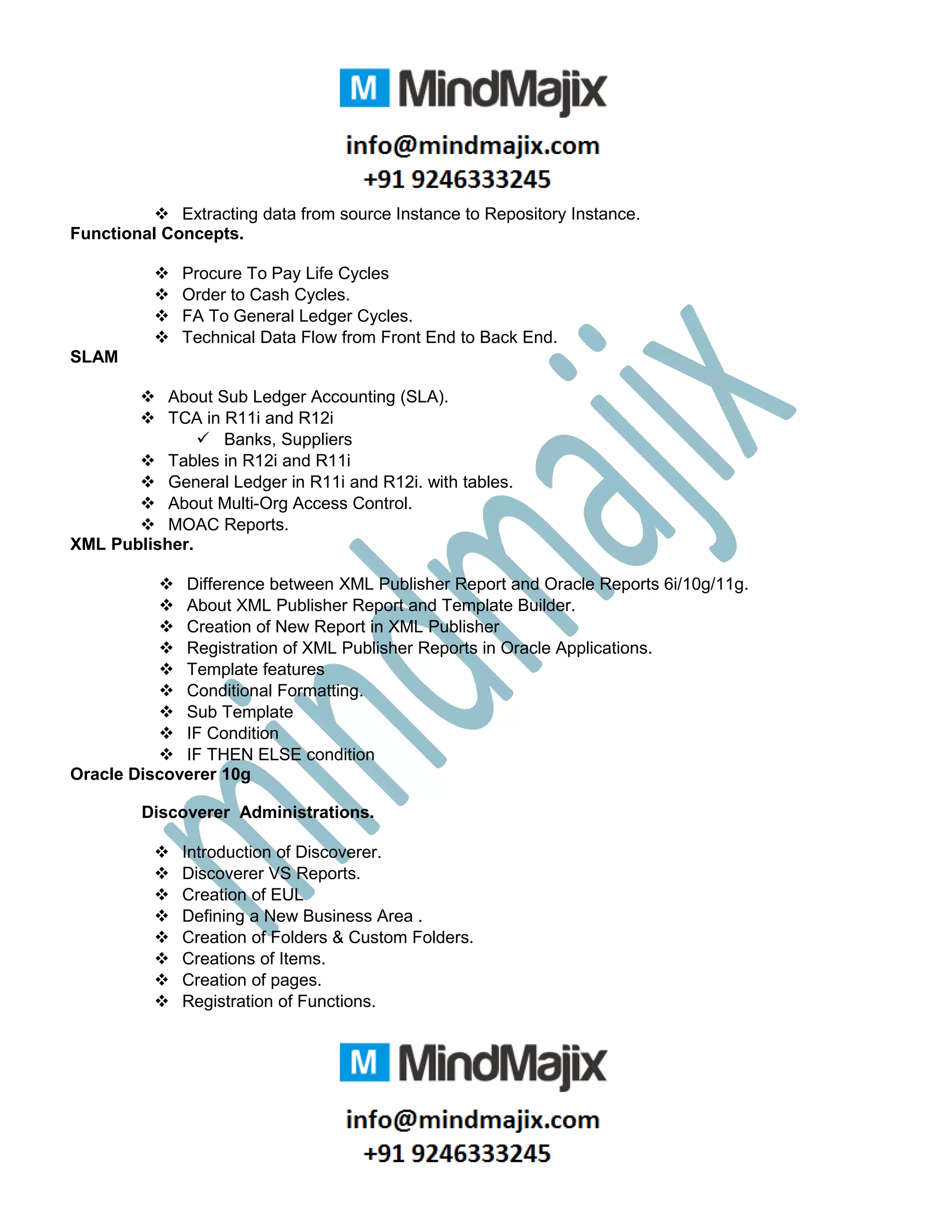  Extracting data from source Instance to Repository Instance.
Functional Concepts.
 Procure To Pay Life Cycles
 Order to Cash Cycles.
 FA To General Ledger Cycles.
 Technical Data Flow from Front End to Back End.
SLAM
 About Sub Ledger Accounting (SLA).
 TCA in R11i and R12i
 Banks, Suppliers
 Tables in R12i and R11i
 General Ledger in R11i and R12i. with tables.
 About Multi-Org Access Control.
 MOAC Reports.
XML Publisher.
 Difference between XML Publisher Report and Oracle Reports 6i/10g/11g.
 About XML Publisher Report and Template Builder.
 Creation of New Report in XML Publisher
 Registration of XML Publisher Reports in Oracle Applications.
 Template features
 Conditional Formatting.
 Sub Template
 IF Condition
 IF THEN ELSE condition
Oracle Discoverer 10g
Discoverer Administrations.
 Introduction of Discoverer.
 Discoverer VS Reports.
 Creation of EUL
 Defining a New Business Area .
 Creation of Folders & Custom Folders.
 Creations of Items.
 Creation of pages.
 Registration of Functions.
 