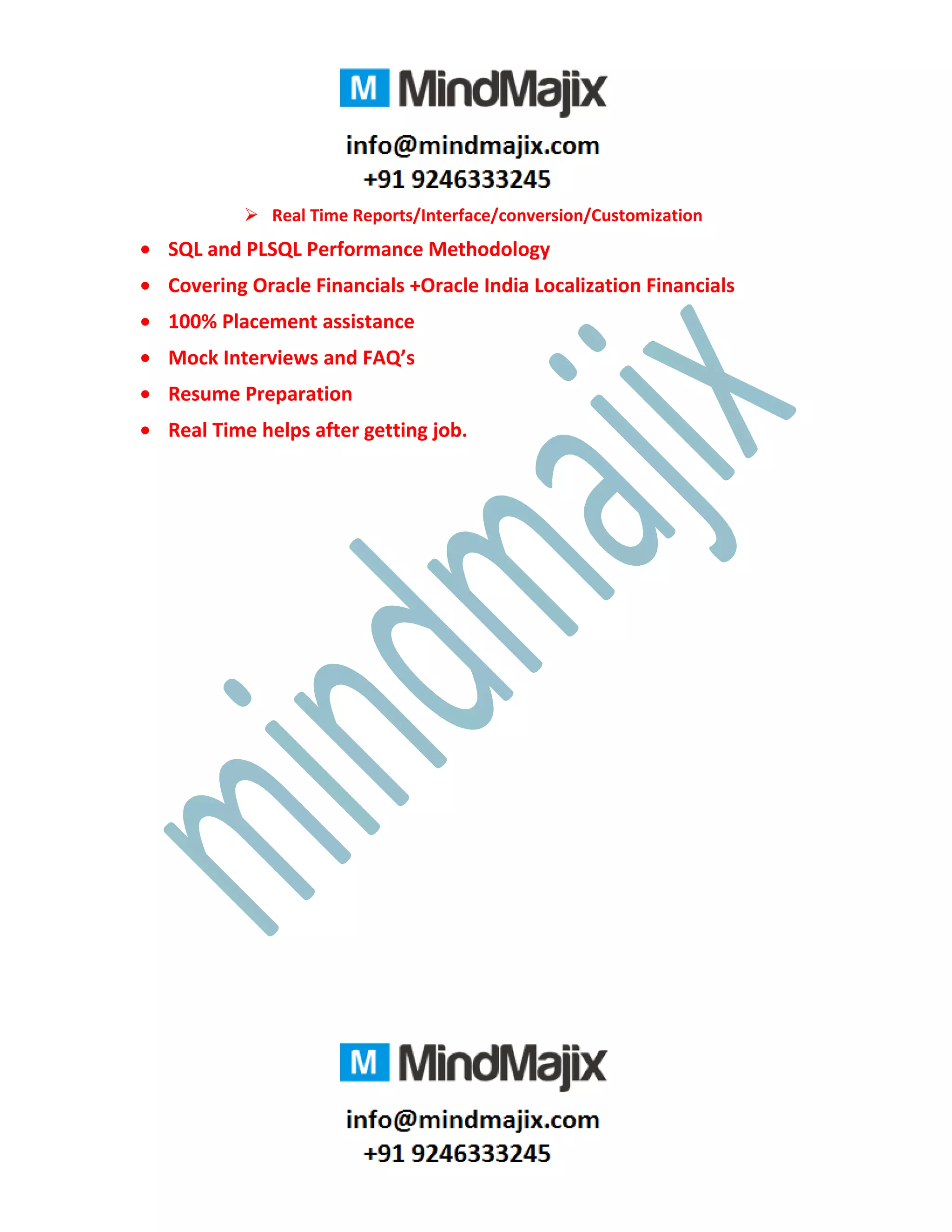  Real Time Reports/Interface/conversion/Customization
• SQL and PLSQL Performance Methodology
• Covering Oracle Financials +Oracle India Localization Financials
• 100% Placement assistance
• Mock Interviews and FAQ’s
• Resume Preparation
• Real Time helps after getting job.
 