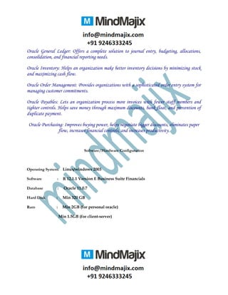 Oracle General Ledger: Offers a complete solution to journal entry, budgeting, allocations,
consolidation, and financial reporting needs.
Oracle Inventory: Helps an organization make better inventory decisions by minimizing stock
and maximizing cash flow.
Oracle Order Management: Provides organizations with a sophisticated order entry system for
managing customer commitments.
Oracle Payables: Lets an organization process more invoices with fewer staff members and
tighter controls. Helps save money through maximum discounts, bank float, and prevention of
duplicate payment.
Oracle Purchasing: Improves buying power, helps negotiate bigger discounts, eliminates paper
flow, increases financial controls, and increases productivity.
Software/Hardware Configuration
Operating System: Linux/windows 2003
Software : R 12.1.1 Version E Business Suite Financials
Database : Oracle 11.0.7
Hard Disk : Min 320 GB
Ram : Min 2GB (for personal oracle)
Min 1.5GB (for client-server)
 