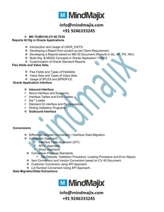 MD 70,MD120,CV 60,TE20
Reports 6i/10g in Oracle Applications
 Introduction and Usage of USER_EXITS.
 Developing a Report from scratch as per Client Requirement.
 Developing a Reports based on MD 50 Document (Reports in GL, AP, PO, INV).
 Multi-Org & MOAC Concepts in Oracle Application 11i/R12
 Customization of Oracle Standard Reports.
Flex fields and Value Sets.
 Flex Fields and Types of Flexfeilds
 Value Sets and Types of Value Sets.
 Usage of $FLEX and $PROFILE.
Oracle Application Interface
 Inbound Interface
 About Interface and Scenarios.
 Interface Tables and Error Tables
 Sql * Loader
 Standard Gl Interface and Po Requisition.
 Writing Validation Programs
 Outbound Interface
Conversions
 Difference between Conversion / Interface/ Data Migration.
 Conversion Approach.
 Interface Table Approach (OIT).
 API’s Approach.
 Direct Insertions
 Conversion Package Standards.
 Set Defaults, Validation Procedure, Loading Procedure and Error Report.
 Item Conversion and Vendor Conversion based on CV 40 Document.
 Customer Conversion using API Approach.
 Lot Number Conversion Using API Approach.
Data Migration/Data Extractions
 