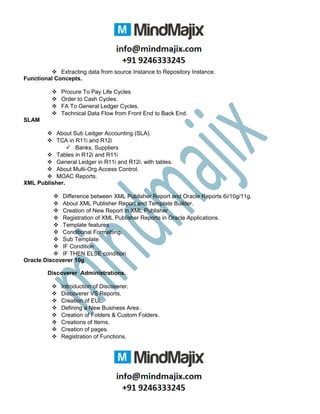  Extracting data from source Instance to Repository Instance.
Functional Concepts.
 Procure To Pay Life Cycles
 Order to Cash Cycles.
 FA To General Ledger Cycles.
 Technical Data Flow from Front End to Back End.
SLAM
 About Sub Ledger Accounting (SLA).
 TCA in R11i and R12i
 Banks, Suppliers
 Tables in R12i and R11i
 General Ledger in R11i and R12i. with tables.
 About Multi-Org Access Control.
 MOAC Reports.
XML Publisher.
 Difference between XML Publisher Report and Oracle Reports 6i/10g/11g.
 About XML Publisher Report and Template Builder.
 Creation of New Report in XML Publisher
 Registration of XML Publisher Reports in Oracle Applications.
 Template features
 Conditional Formatting.
 Sub Template
 IF Condition
 IF THEN ELSE condition
Oracle Discoverer 10g
Discoverer Administrations.
 Introduction of Discoverer.
 Discoverer VS Reports.
 Creation of EUL
 Defining a New Business Area .
 Creation of Folders & Custom Folders.
 Creations of Items.
 Creation of pages.
 Registration of Functions.
 