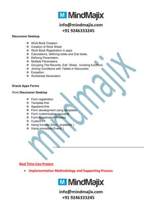 Discoverer Desktop
 Work Book Creation
 Creation of Work Sheet
 Work Book Registration in apps
 Calculations, Defining totals and Sub totals.
 Defining Parameters.
 Multiple Parameters.
 Grouping The Records, Edit Sheet , Invoking functions
 Joining Conditions with Tables in Discoverer.
 Exception
 Worksheet Generation
Oracle Apps Forms
Work Discoverer Desktop
 Form registration
 Template.fmb
 Appstand.fmb
 Form development using templates
 Form customization concepts
 Form Registration Process
 Custom.Pll
 Using function Zoom_available( )
 Using procedure Event( )
Real Time Live Project
• Implementation Methodology and Supporting Process
 