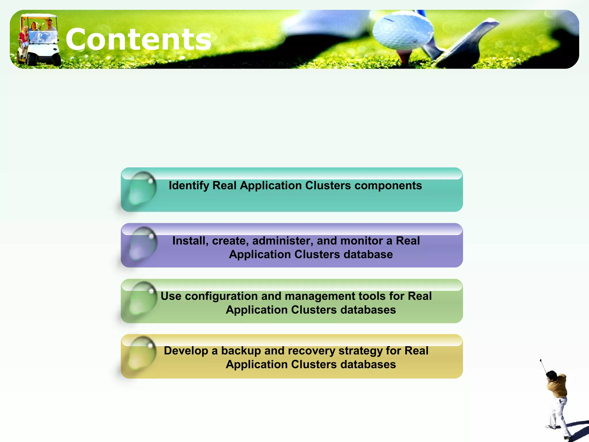 Contents
Identify Real Application Clusters components
Install, create, administer, and monitor a Real
Application Clusters database
Use configuration and management tools for Real
Application Clusters databases
Develop a backup and recovery strategy for Real
Application Clusters databases
 