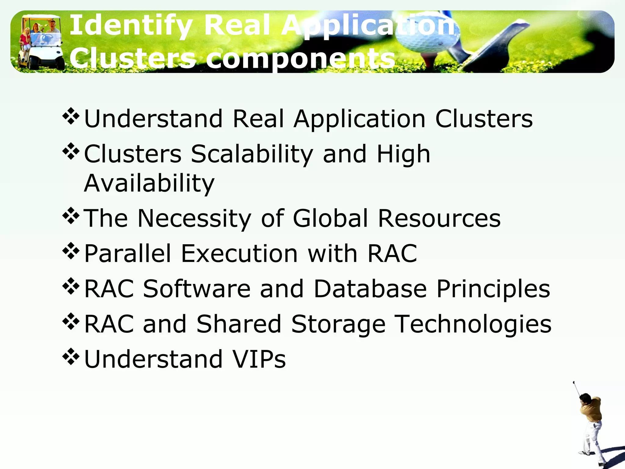 Identify Real Application
Clusters components
Understand Real Application Clusters
Clusters Scalability and High
Availability
The Necessity of Global Resources
Parallel Execution with RAC
RAC Software and Database Principles
RAC and Shared Storage Technologies
Understand VIPs
 