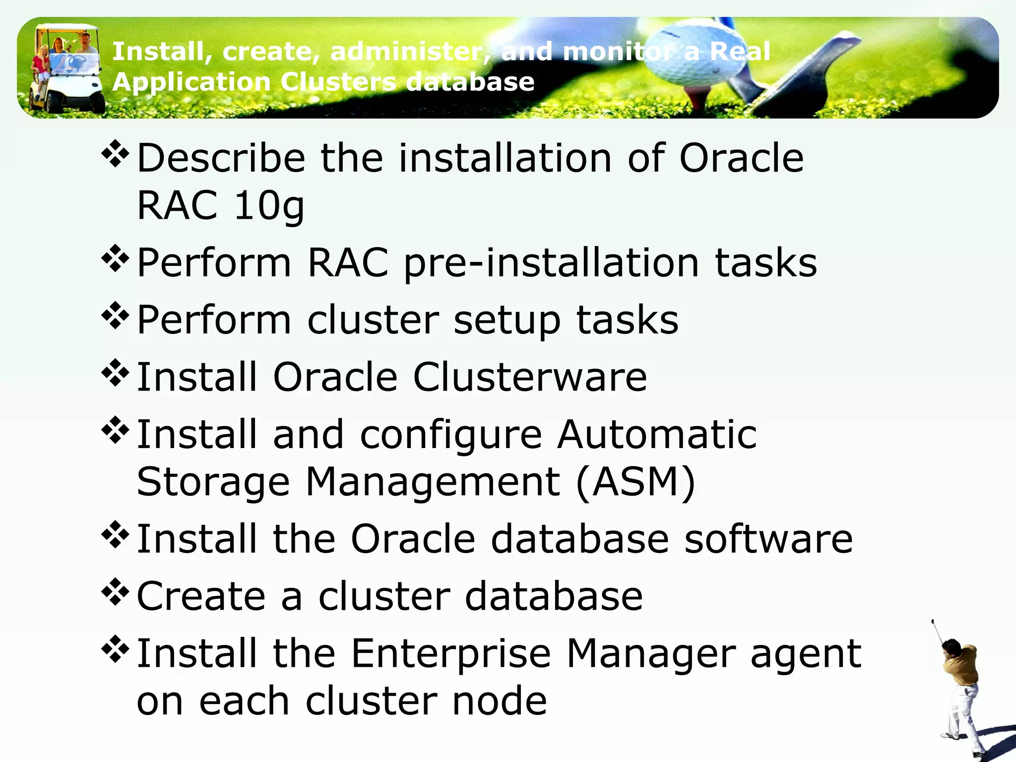 Install, create, administer, and monitor a Real
Application Clusters database
Describe the installation of Oracle
RAC 10g
Perform RAC pre-installation tasks
Perform cluster setup tasks
Install Oracle Clusterware
Install and configure Automatic
Storage Management (ASM)
Install the Oracle database software
Create a cluster database
Install the Enterprise Manager agent
on each cluster node
 