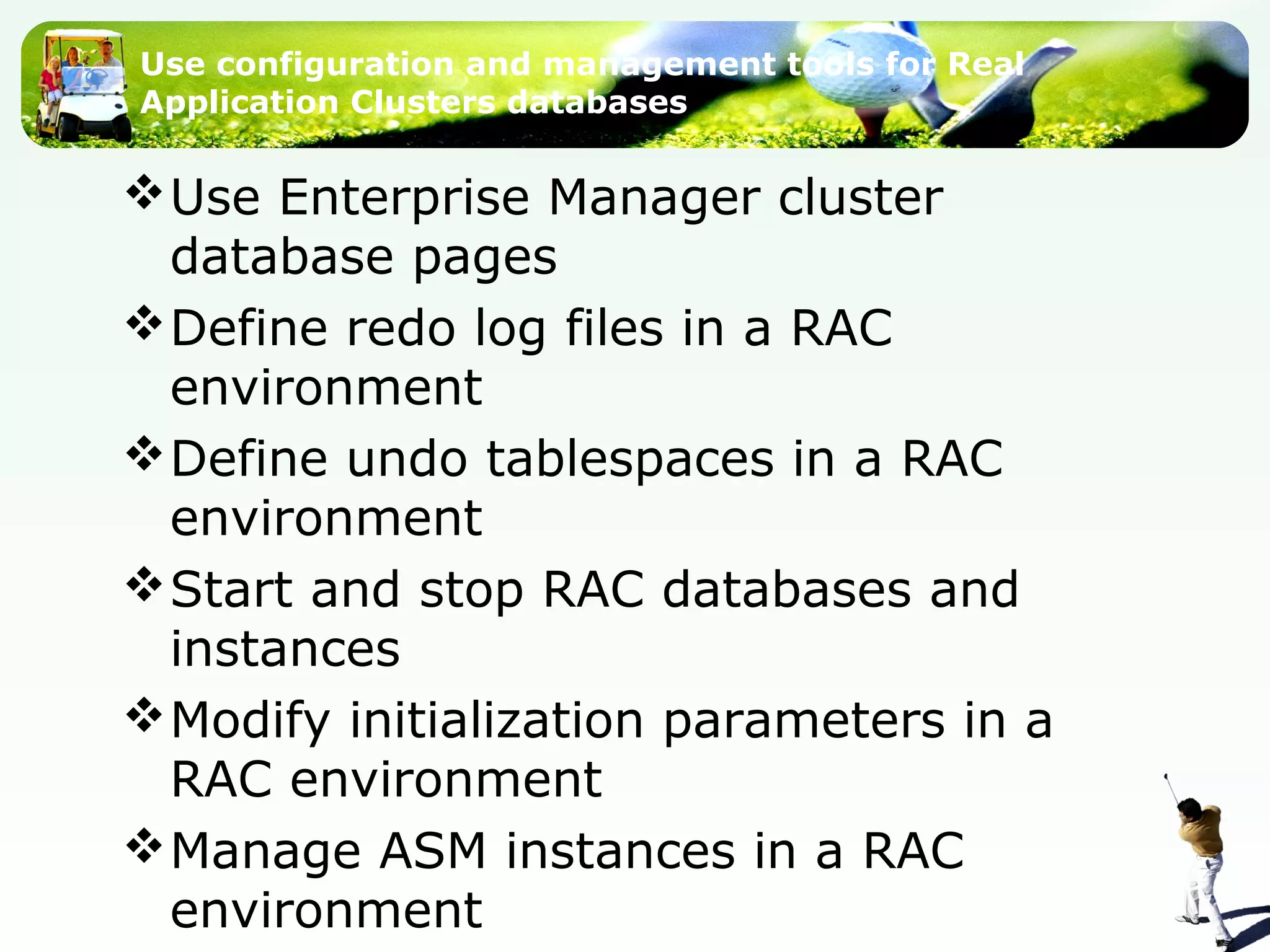 Use configuration and management tools for Real
Application Clusters databases
Use Enterprise Manager cluster
database pages
Define redo log files in a RAC
environment
Define undo tablespaces in a RAC
environment
Start and stop RAC databases and
instances
Modify initialization parameters in a
RAC environment
Manage ASM instances in a RAC
environment
 