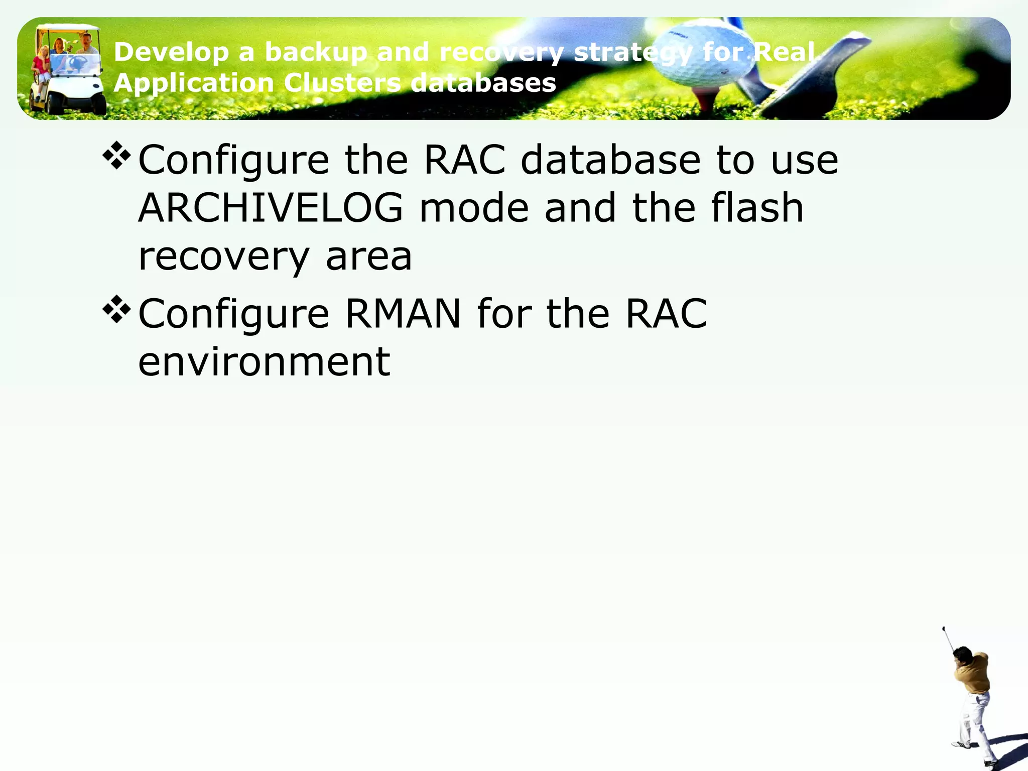 Develop a backup and recovery strategy for Real
Application Clusters databases
Configure the RAC database to use
ARCHIVELOG mode and the flash
recovery area
Configure RMAN for the RAC
environment
 