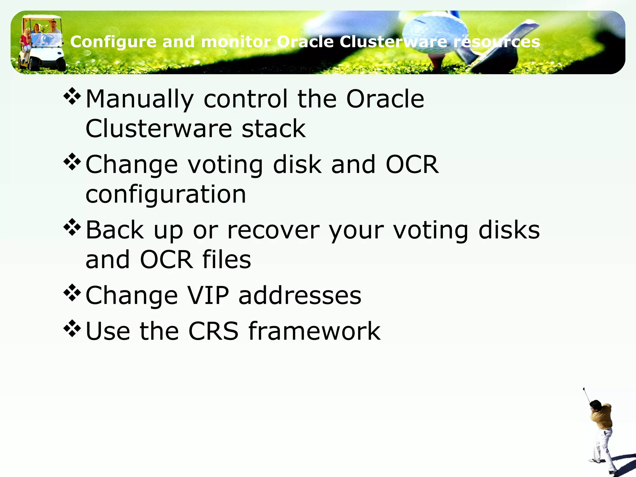 Configure and monitor Oracle Clusterware resources
Manually control the Oracle
Clusterware stack
Change voting disk and OCR
configuration
Back up or recover your voting disks
and OCR files
Change VIP addresses
Use the CRS framework
 