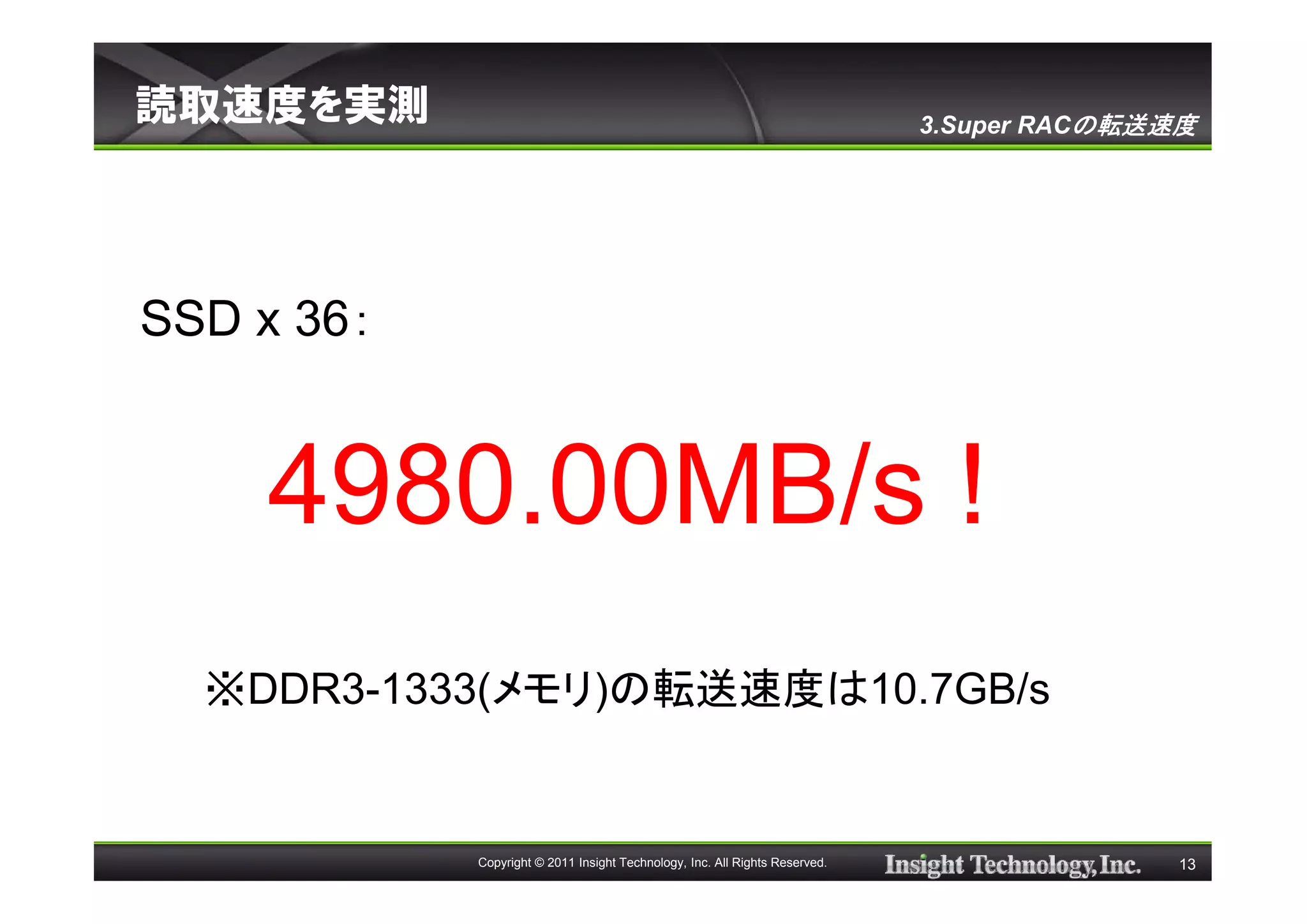 読取速度を実測                                                                      3.Super RACの転送速度




SSD x 36：


    4980.00MB/s !
  ※DDR3-1333(メモリ)の転送速度は10.7GB/s


            Copyright © 2011 Insight Technology, Inc. All Rights Reserved.                  13
 