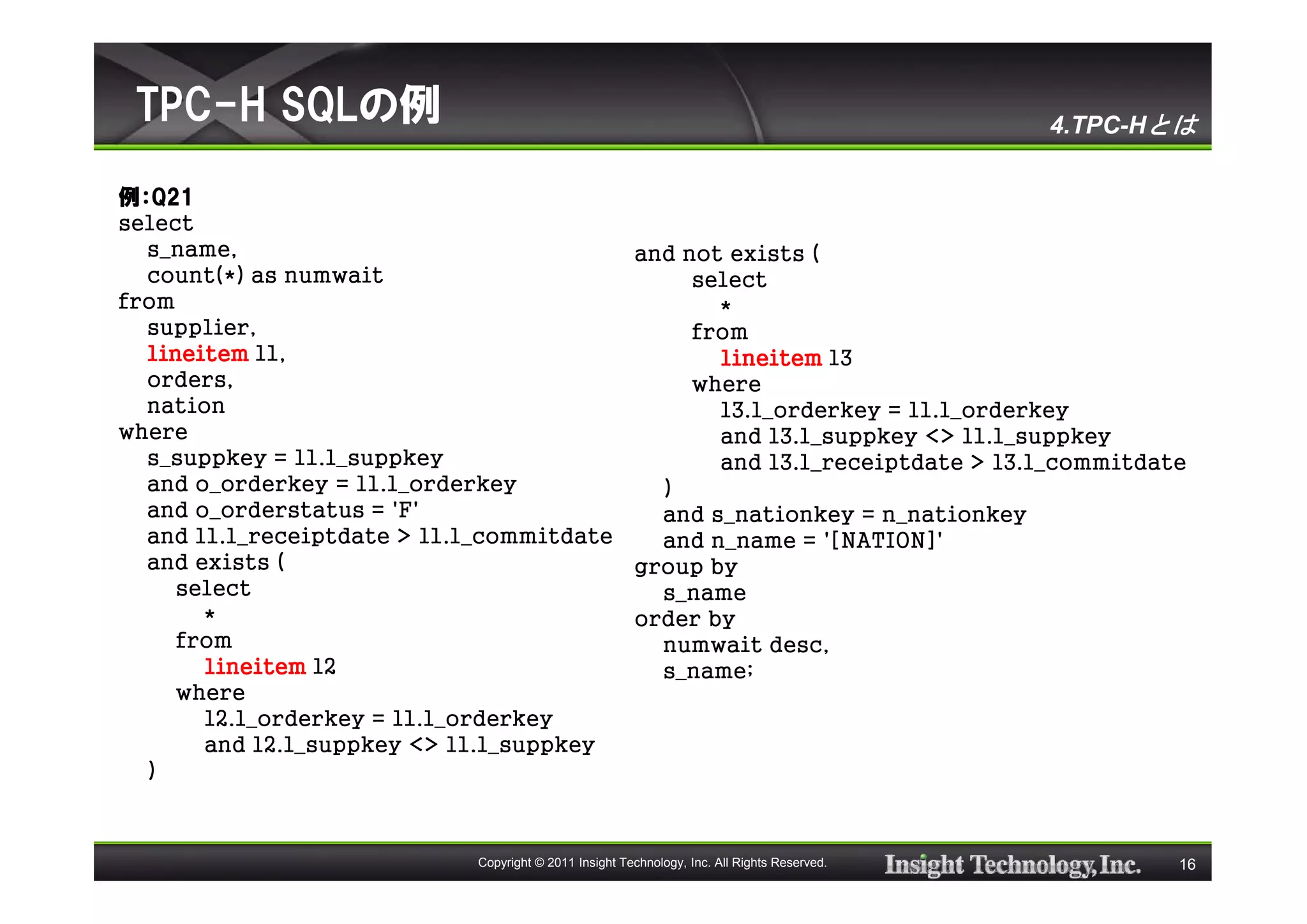 TPC-H SQLの例                                                                                 4.TPC-Hとは

例：Q21
select
  s_name,                                and not exists (
  count(*) as numwait                         select
from                                            *
  supplier,                                   from
  lineitem l1,                                  lineitem l3
  orders,                                     where
  nation                                        l3.l_orderkey = l1.l_orderkey
where                                           and l3.l_suppkey <> l1.l_suppkey
  s_suppkey = l1.l_suppkey                      and l3.l_receiptdate > l3.l_commitdate
  and o_orderkey = l1.l_orderkey           )
  and o_orderstatus = 'F'                  and s_nationkey = n_nationkey
  and l1.l_receiptdate > l1.l_commitdate   and n_name = '[NATION]'
  and exists (                           group by
     select                                s_name
       *                                 order by
     from                                  numwait desc,
       lineitem l2                         s_name;
     where
       l2.l_orderkey = l1.l_orderkey
       and l2.l_suppkey <> l1.l_suppkey
  )



                            Copyright © 2011 Insight Technology, Inc. All Rights Reserved.          16
 